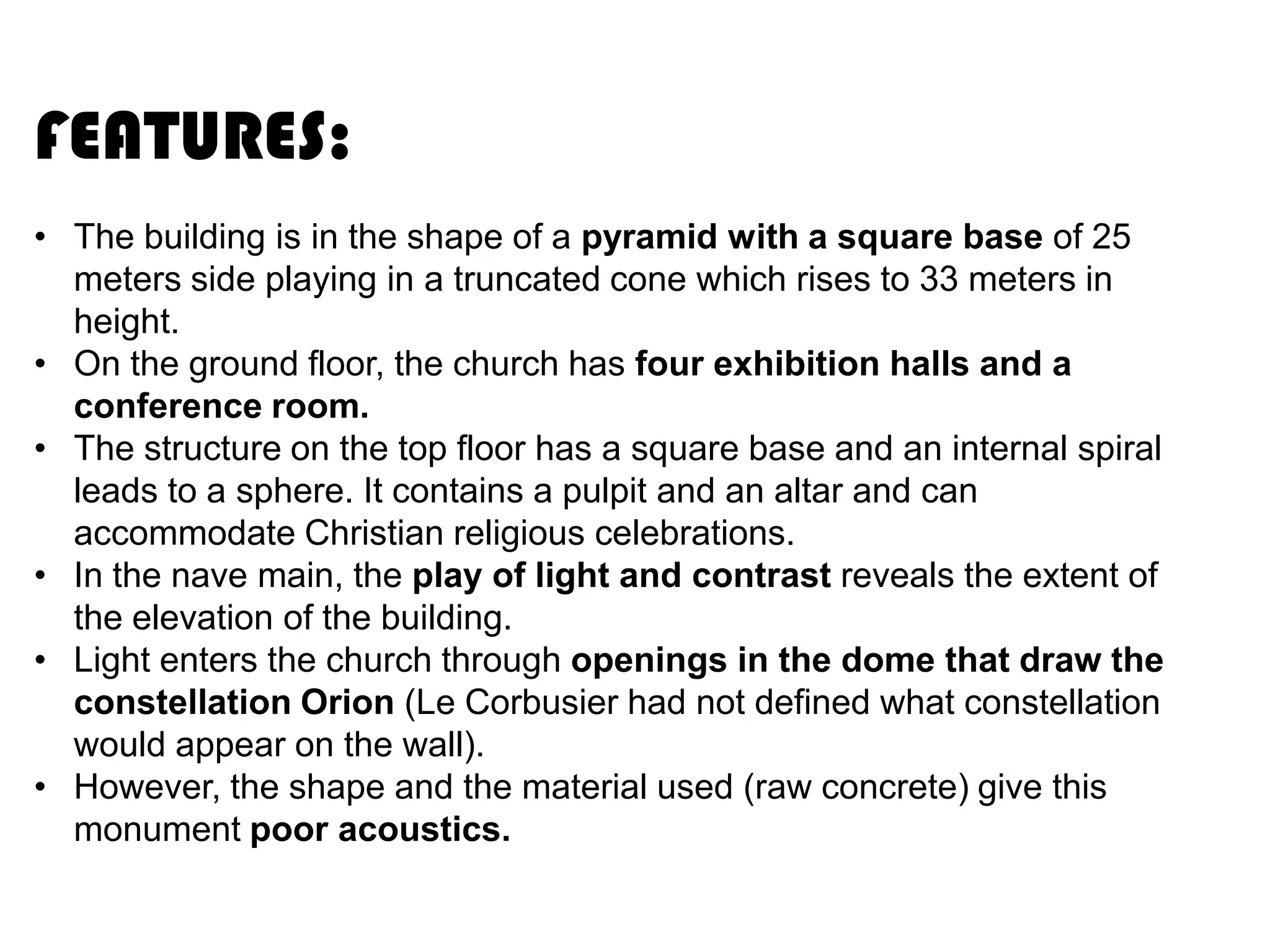 FEATURES:
• The building is in the shape of a pyramid with a square base of 25
meters side playing in a truncated cone which rises to 33 meters in
height.
• On the ground floor, the church has four exhibition halls and a
conference room.
• The structure on the top floor has a square base and an internal spiral
leads to a sphere. It contains a pulpit and an altar and can
accommodate Christian religious celebrations.
• In the nave main, the play of light and contrast reveals the extent of
the elevation of the building.
• Light enters the church through openings in the dome that draw the
constellation Orion (Le Corbusier had not defined what constellation
would appear on the wall).
• However, the shape and the material used (raw concrete) give this
monument poor acoustics.

 