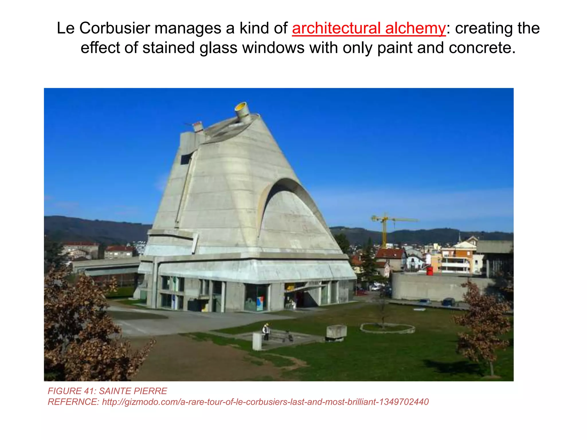 Le Corbusier manages a kind of architectural alchemy: creating the
effect of stained glass windows with only paint and concrete.

FIGURE 41: SAINTE PIERRE
REFERNCE: http://gizmodo.com/a-rare-tour-of-le-corbusiers-last-and-most-brilliant-1349702440

 
