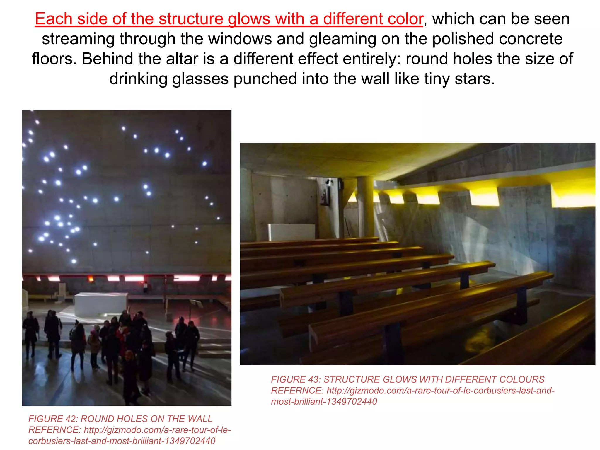 Each side of the structure glows with a different color, which can be seen
streaming through the windows and gleaming on the polished concrete
floors. Behind the altar is a different effect entirely: round holes the size of
drinking glasses punched into the wall like tiny stars.

FIGURE 43: STRUCTURE GLOWS WITH DIFFERENT COLOURS
REFERNCE: http://gizmodo.com/a-rare-tour-of-le-corbusiers-last-andmost-brilliant-1349702440
FIGURE 42: ROUND HOLES ON THE WALL
REFERNCE: http://gizmodo.com/a-rare-tour-of-lecorbusiers-last-and-most-brilliant-1349702440

 