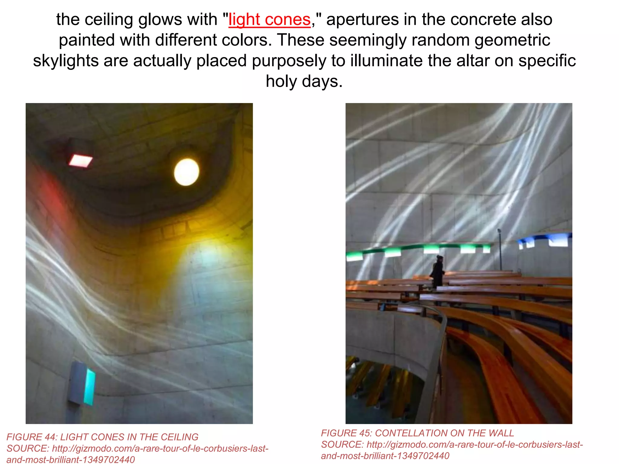 the ceiling glows with "light cones," apertures in the concrete also
painted with different colors. These seemingly random geometric
skylights are actually placed purposely to illuminate the altar on specific
holy days.

FIGURE 44: LIGHT CONES IN THE CEILING
SOURCE: http://gizmodo.com/a-rare-tour-of-le-corbusiers-lastand-most-brilliant-1349702440

FIGURE 45: CONTELLATION ON THE WALL
SOURCE: http://gizmodo.com/a-rare-tour-of-le-corbusiers-lastand-most-brilliant-1349702440

 