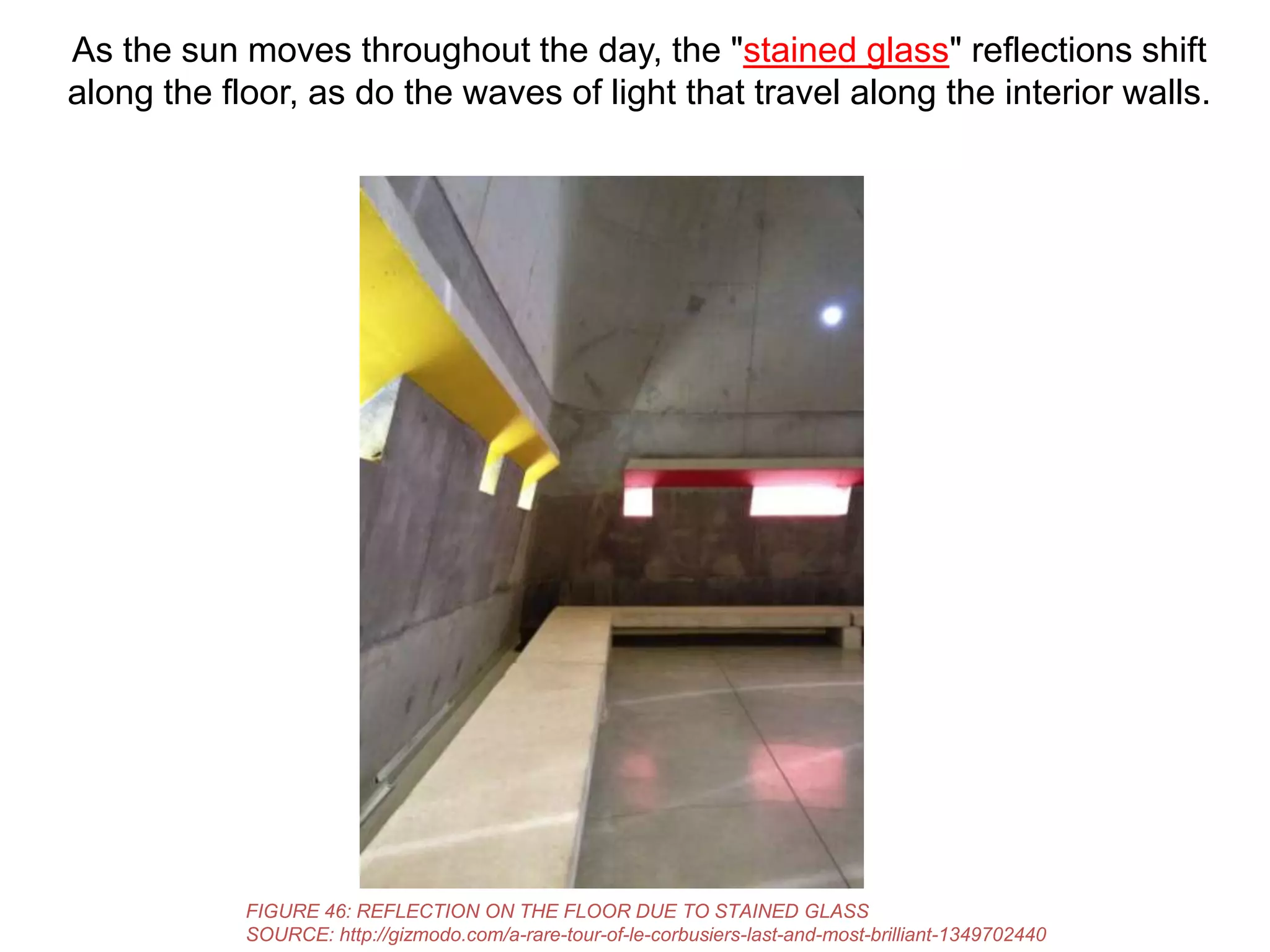 As the sun moves throughout the day, the "stained glass" reflections shift
along the floor, as do the waves of light that travel along the interior walls.

FIGURE 46: REFLECTION ON THE FLOOR DUE TO STAINED GLASS
SOURCE: http://gizmodo.com/a-rare-tour-of-le-corbusiers-last-and-most-brilliant-1349702440

 