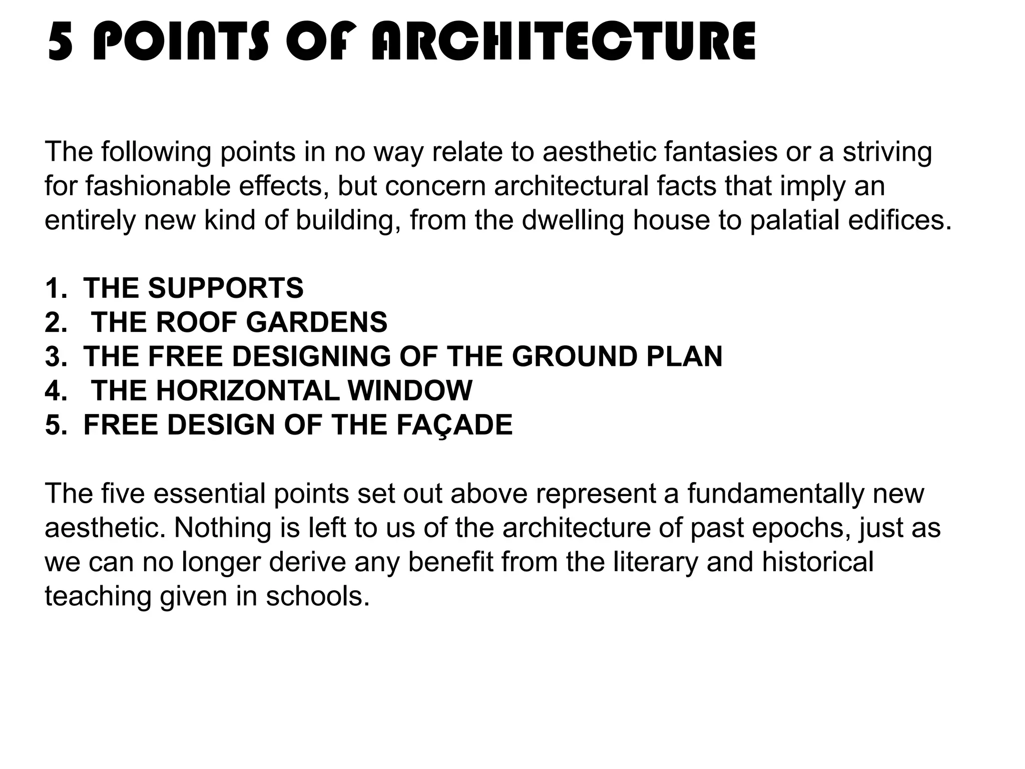 5 POINTS OF ARCHITECTURE
The following points in no way relate to aesthetic fantasies or a striving
for fashionable effects, but concern architectural facts that imply an
entirely new kind of building, from the dwelling house to palatial edifices.
1.
2.
3.
4.
5.

THE SUPPORTS
THE ROOF GARDENS
THE FREE DESIGNING OF THE GROUND PLAN
THE HORIZONTAL WINDOW
FREE DESIGN OF THE FAÇADE

The five essential points set out above represent a fundamentally new
aesthetic. Nothing is left to us of the architecture of past epochs, just as
we can no longer derive any benefit from the literary and historical
teaching given in schools.

 