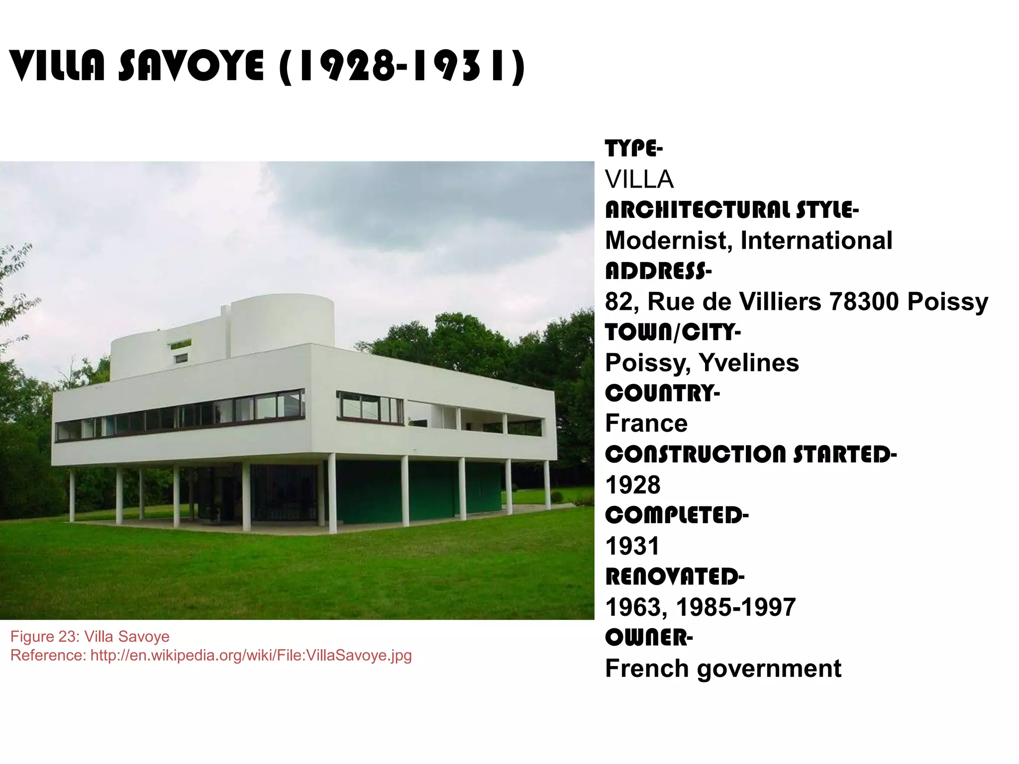 VILLA SAVOYE (1928-1931)

Figure 23: Villa Savoye
Reference: http://en.wikipedia.org/wiki/File:VillaSavoye.jpg

TYPEVILLA
ARCHITECTURAL STYLEModernist, International
ADDRESS82, Rue de Villiers 78300 Poissy
TOWN/CITYPoissy, Yvelines
COUNTRYFrance
CONSTRUCTION STARTED1928
COMPLETED1931
RENOVATED1963, 1985-1997
OWNERFrench government

 