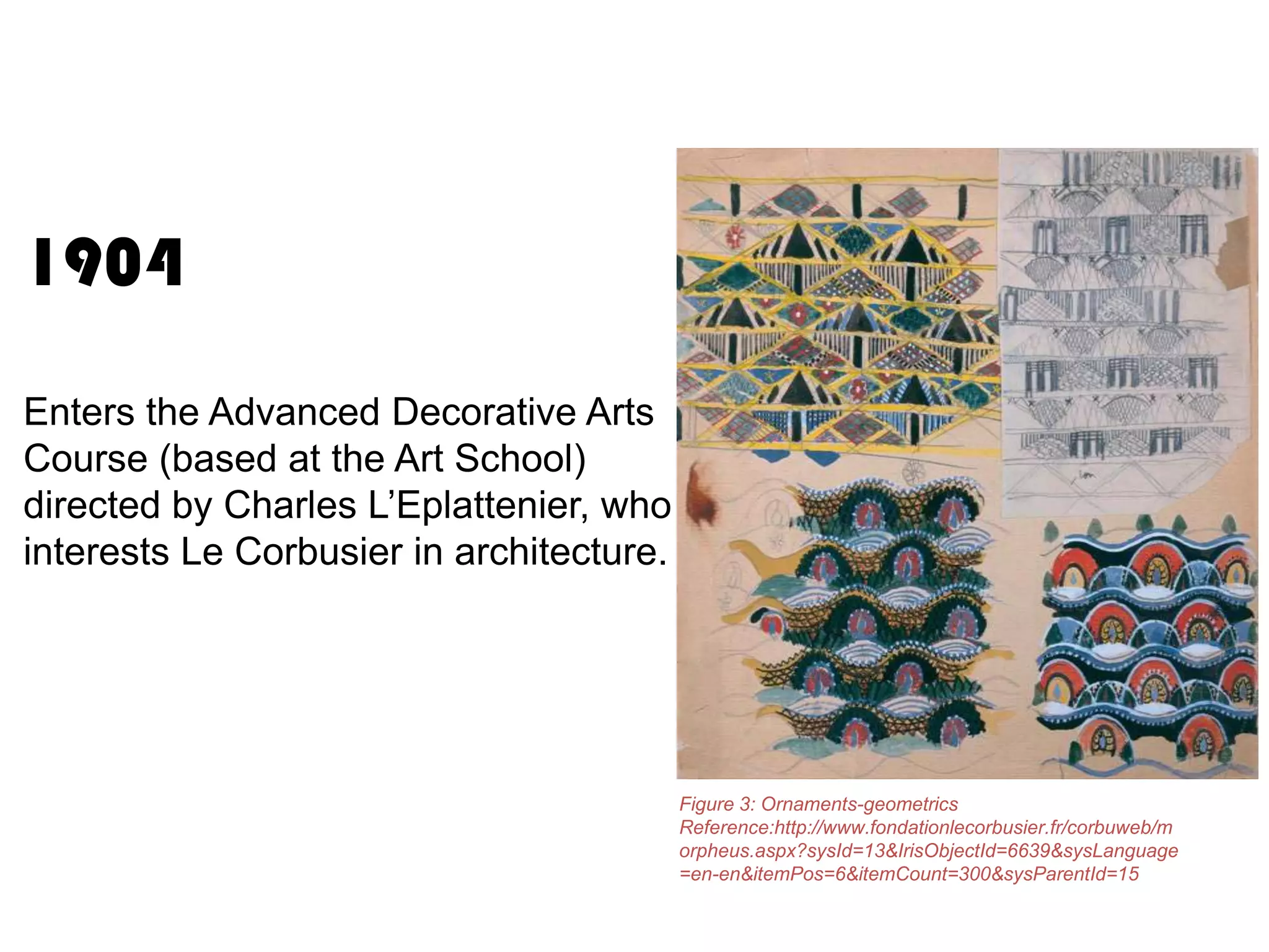 1904
Enters the Advanced Decorative Arts
Course (based at the Art School)
directed by Charles L’Eplattenier, who
interests Le Corbusier in architecture.

Figure 3: Ornaments-geometrics
Reference:http://www.fondationlecorbusier.fr/corbuweb/m
orpheus.aspx?sysId=13&IrisObjectId=6639&sysLanguage
=en-en&itemPos=6&itemCount=300&sysParentId=15

 