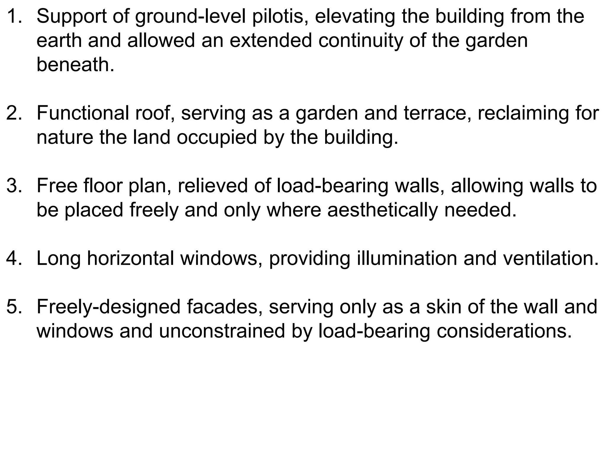 1. Support of ground-level pilotis, elevating the building from the
earth and allowed an extended continuity of the garden
beneath.
2. Functional roof, serving as a garden and terrace, reclaiming for
nature the land occupied by the building.
3. Free floor plan, relieved of load-bearing walls, allowing walls to
be placed freely and only where aesthetically needed.

4. Long horizontal windows, providing illumination and ventilation.
5. Freely-designed facades, serving only as a skin of the wall and
windows and unconstrained by load-bearing considerations.

 
