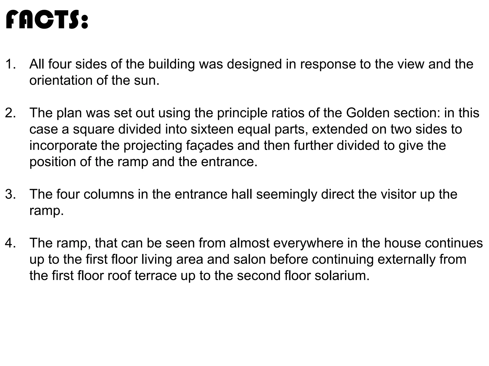 FACTS:
1. All four sides of the building was designed in response to the view and the
orientation of the sun.
2. The plan was set out using the principle ratios of the Golden section: in this
case a square divided into sixteen equal parts, extended on two sides to
incorporate the projecting façades and then further divided to give the
position of the ramp and the entrance.
3. The four columns in the entrance hall seemingly direct the visitor up the
ramp.
4. The ramp, that can be seen from almost everywhere in the house continues
up to the first floor living area and salon before continuing externally from
the first floor roof terrace up to the second floor solarium.

 