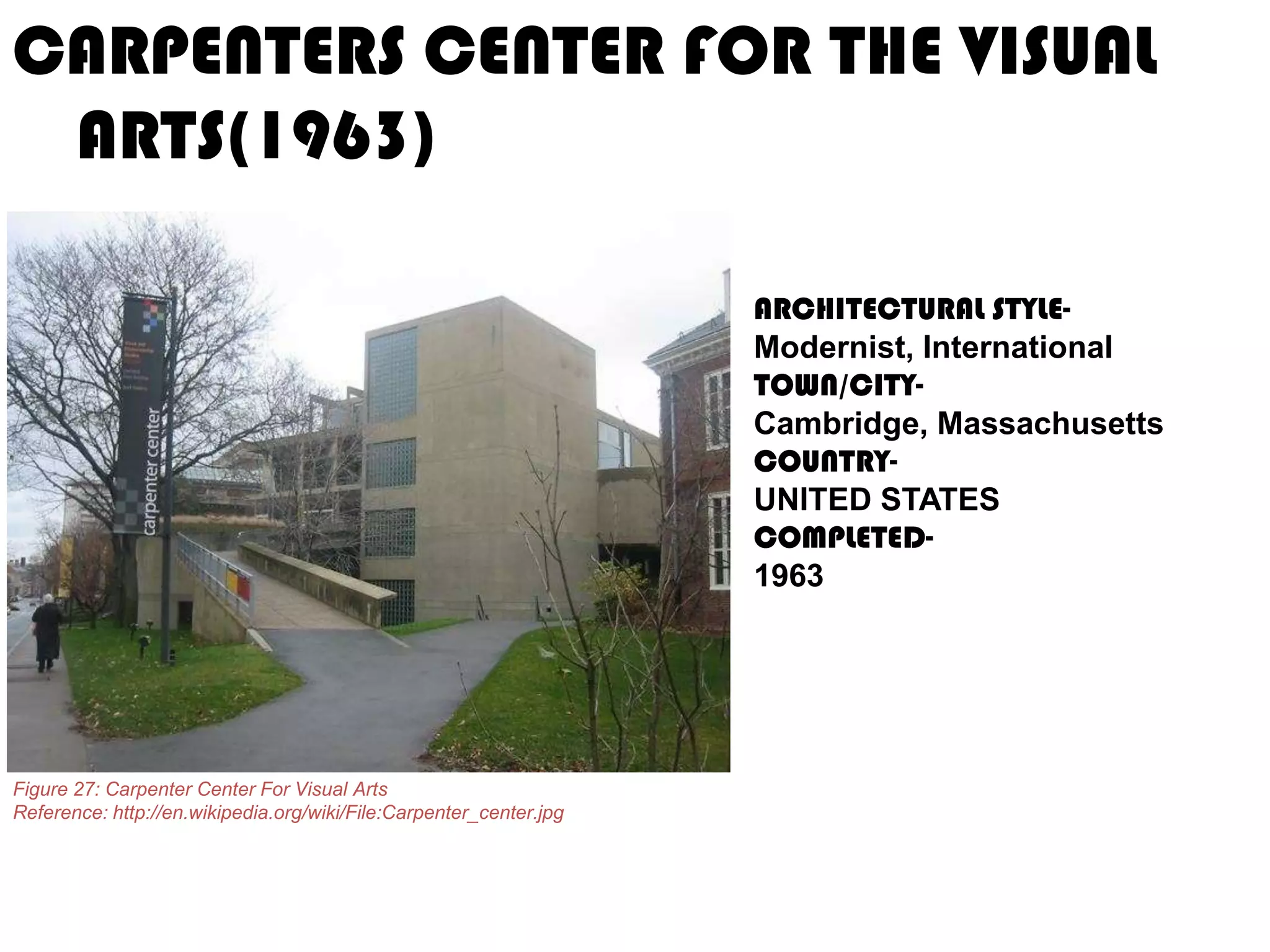 CARPENTERS CENTER FOR THE VISUAL
ARTS(1963)
ARCHITECTURAL STYLEModernist, International
TOWN/CITYCambridge, Massachusetts
COUNTRYUNITED STATES
COMPLETED1963

Figure 27: Carpenter Center For Visual Arts
Reference: http://en.wikipedia.org/wiki/File:Carpenter_center.jpg

 