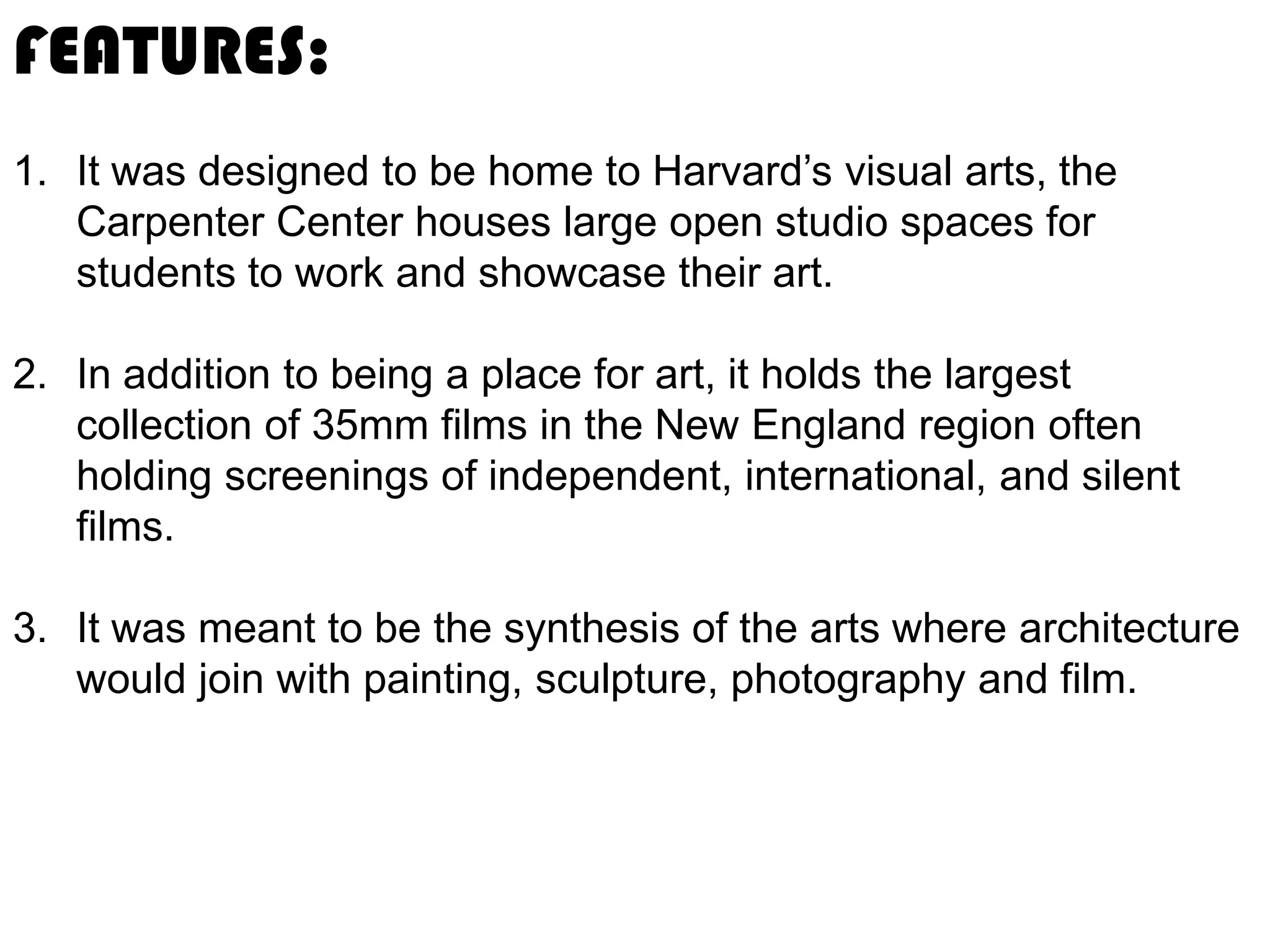FEATURES:
1. It was designed to be home to Harvard’s visual arts, the
Carpenter Center houses large open studio spaces for
students to work and showcase their art.
2. In addition to being a place for art, it holds the largest
collection of 35mm films in the New England region often
holding screenings of independent, international, and silent
films.
3. It was meant to be the synthesis of the arts where architecture
would join with painting, sculpture, photography and film.

 