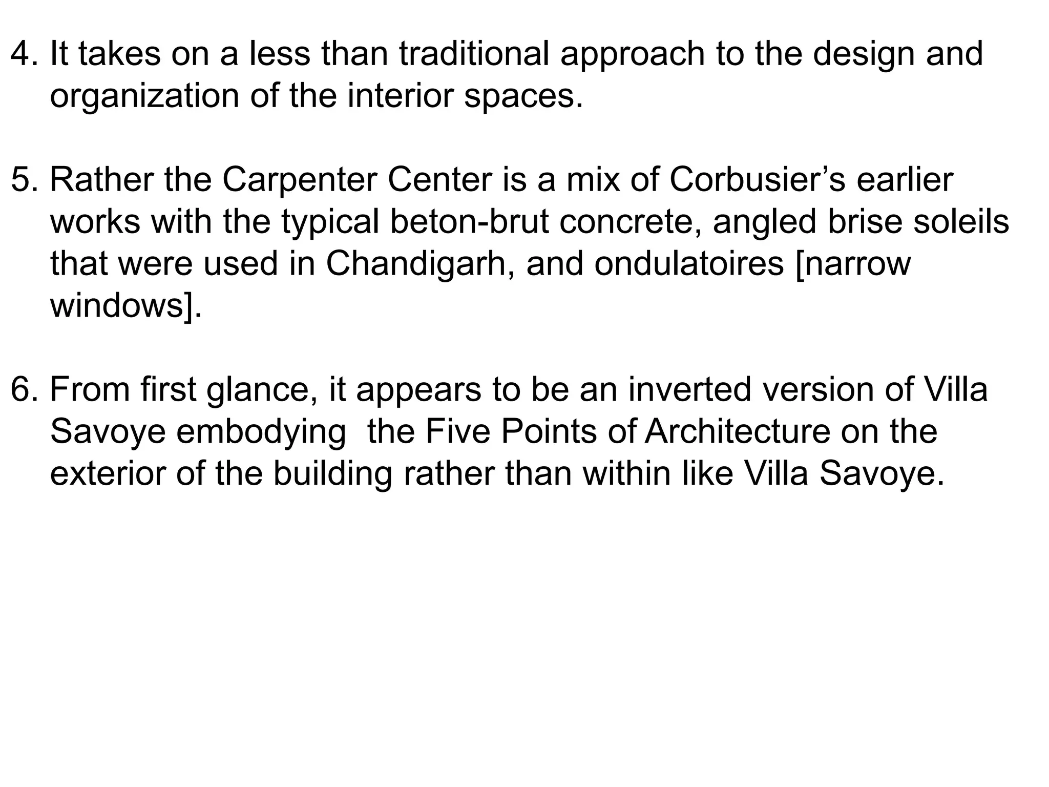 4. It takes on a less than traditional approach to the design and
organization of the interior spaces.
5. Rather the Carpenter Center is a mix of Corbusier’s earlier
works with the typical beton-brut concrete, angled brise soleils
that were used in Chandigarh, and ondulatoires [narrow
windows].
6. From first glance, it appears to be an inverted version of Villa
Savoye embodying the Five Points of Architecture on the
exterior of the building rather than within like Villa Savoye.

 