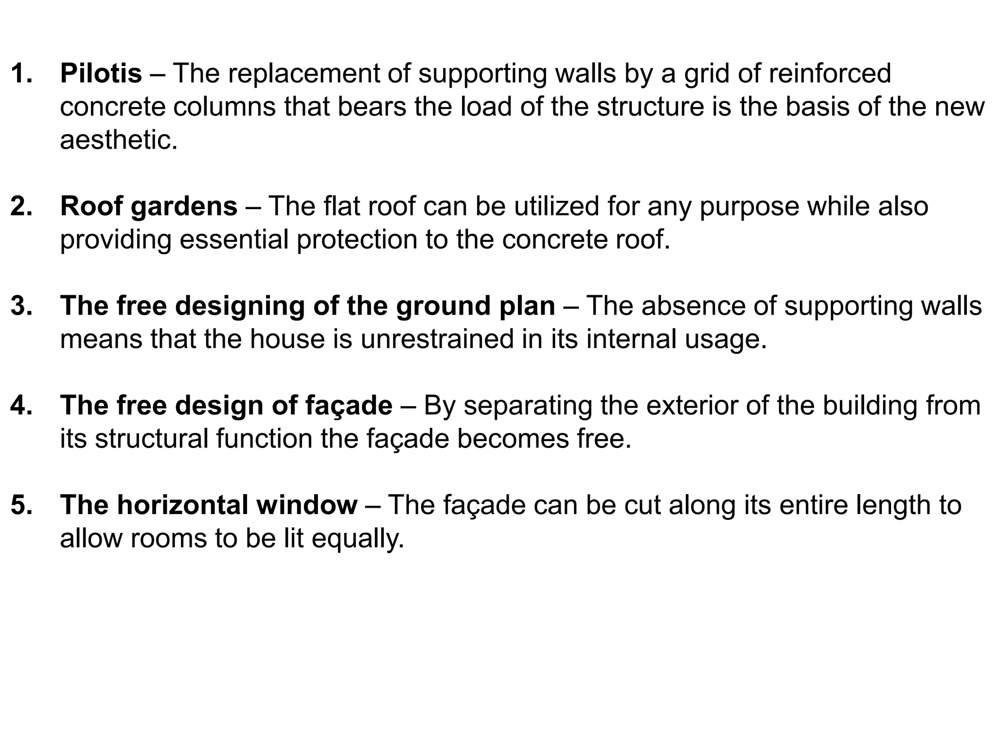 1. Pilotis – The replacement of supporting walls by a grid of reinforced
concrete columns that bears the load of the structure is the basis of the new
aesthetic.

2. Roof gardens – The flat roof can be utilized for any purpose while also
providing essential protection to the concrete roof.
3. The free designing of the ground plan – The absence of supporting walls
means that the house is unrestrained in its internal usage.
4. The free design of façade – By separating the exterior of the building from
its structural function the façade becomes free.
5. The horizontal window – The façade can be cut along its entire length to
allow rooms to be lit equally.

 