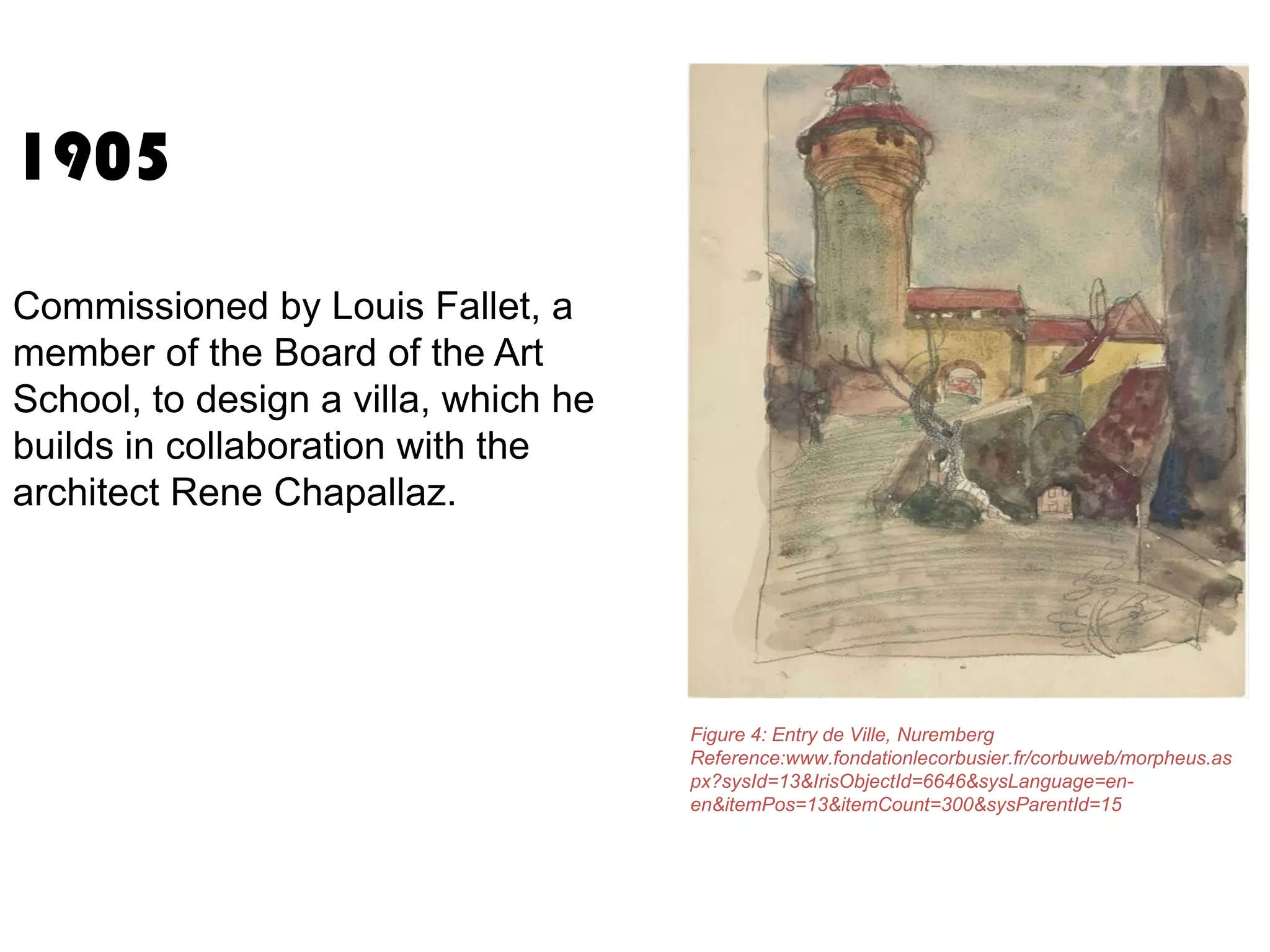 1905
Commissioned by Louis Fallet, a
member of the Board of the Art
School, to design a villa, which he
builds in collaboration with the
architect Rene Chapallaz.

Figure 4: Entry de Ville, Nuremberg
Reference:www.fondationlecorbusier.fr/corbuweb/morpheus.as
px?sysId=13&IrisObjectId=6646&sysLanguage=enen&itemPos=13&itemCount=300&sysParentId=15

 