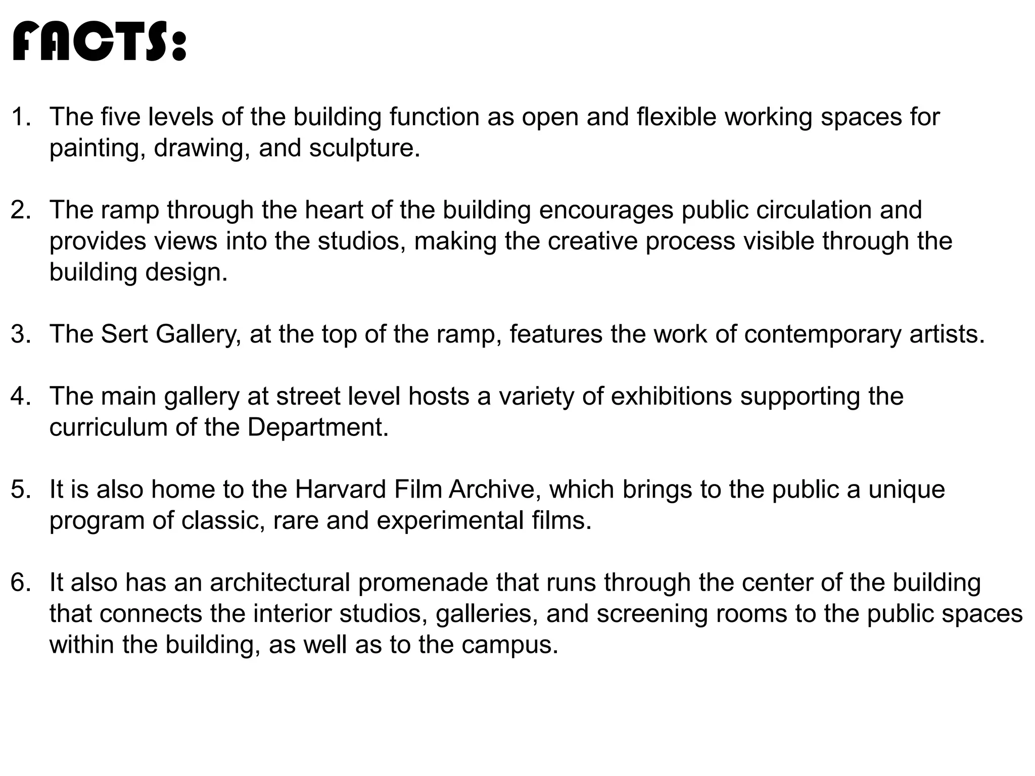 FACTS:
1. The five levels of the building function as open and flexible working spaces for
painting, drawing, and sculpture.
2. The ramp through the heart of the building encourages public circulation and
provides views into the studios, making the creative process visible through the
building design.
3. The Sert Gallery, at the top of the ramp, features the work of contemporary artists.
4. The main gallery at street level hosts a variety of exhibitions supporting the
curriculum of the Department.
5. It is also home to the Harvard Film Archive, which brings to the public a unique
program of classic, rare and experimental films.
6. It also has an architectural promenade that runs through the center of the building
that connects the interior studios, galleries, and screening rooms to the public spaces
within the building, as well as to the campus.

 