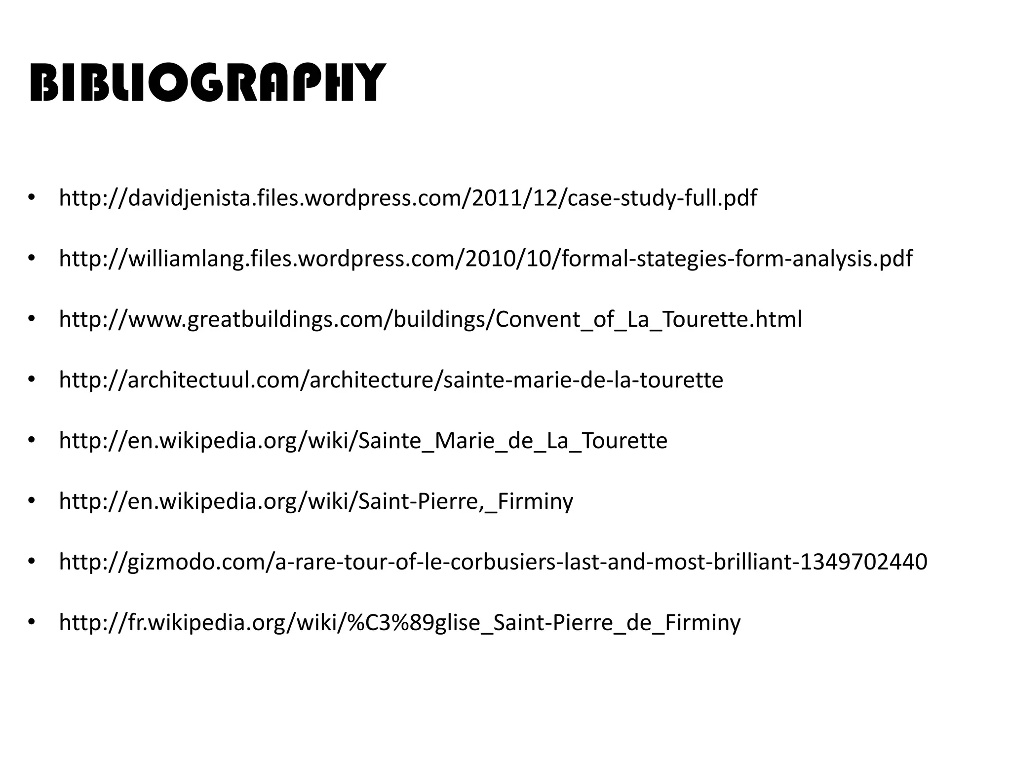 BIBLIOGRAPHY
• http://davidjenista.files.wordpress.com/2011/12/case-study-full.pdf

• http://williamlang.files.wordpress.com/2010/10/formal-stategies-form-analysis.pdf
• http://www.greatbuildings.com/buildings/Convent_of_La_Tourette.html
• http://architectuul.com/architecture/sainte-marie-de-la-tourette
• http://en.wikipedia.org/wiki/Sainte_Marie_de_La_Tourette
• http://en.wikipedia.org/wiki/Saint-Pierre,_Firminy
• http://gizmodo.com/a-rare-tour-of-le-corbusiers-last-and-most-brilliant-1349702440
• http://fr.wikipedia.org/wiki/%C3%89glise_Saint-Pierre_de_Firminy

 