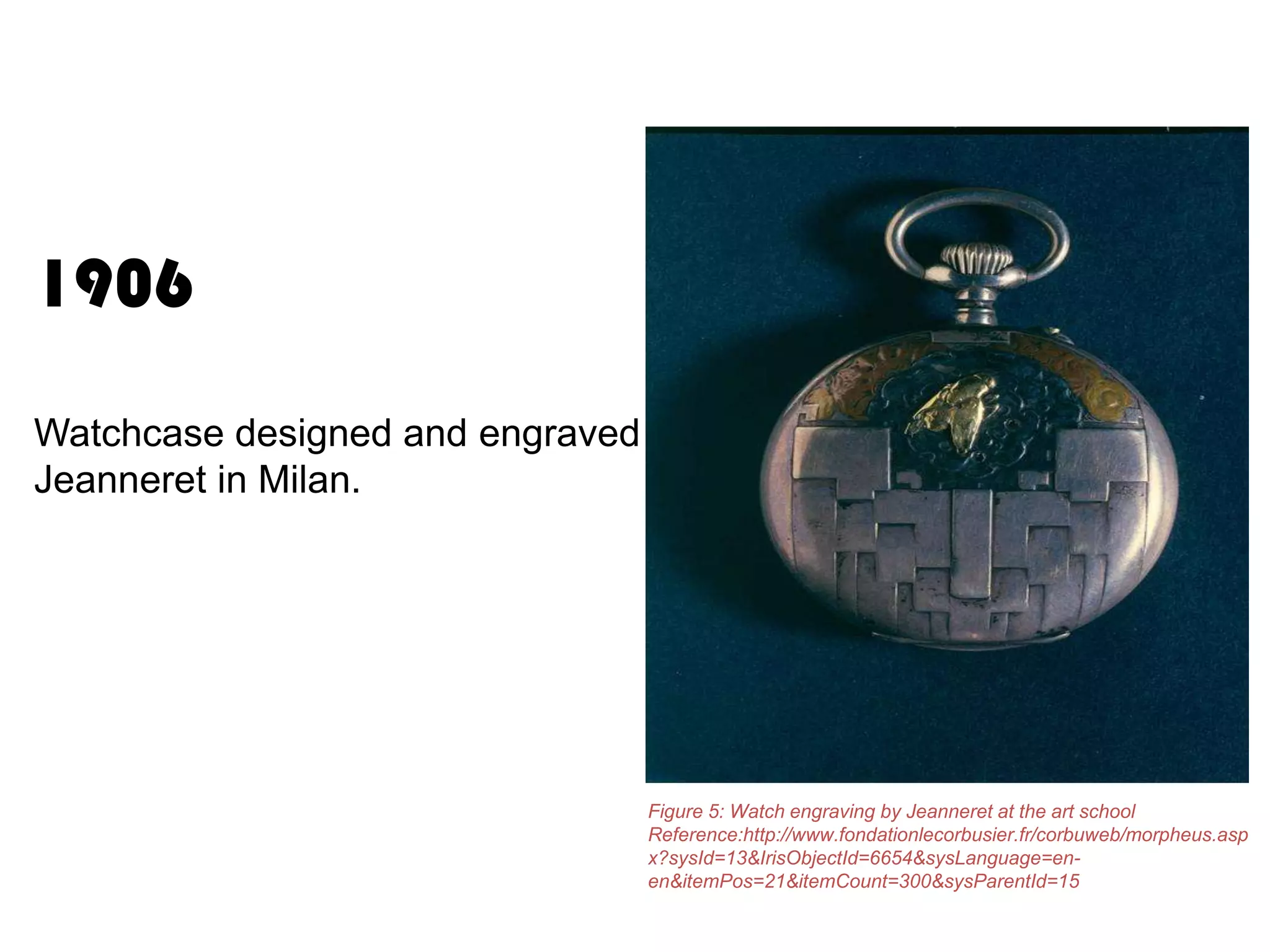 1906
Watchcase designed and engraved by
Jeanneret in Milan.

Figure 5: Watch engraving by Jeanneret at the art school
Reference:http://www.fondationlecorbusier.fr/corbuweb/morpheus.asp
x?sysId=13&IrisObjectId=6654&sysLanguage=enen&itemPos=21&itemCount=300&sysParentId=15

 