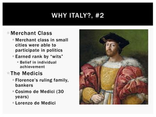 Merchant Class 
WHY ITALY?, #2 
Merchant class in small 
cities were able to 
participate in politics 
 Earned rank by “wits” 
 Belief in individual 
achievement 
 The Medicis 
 Florence’s ruling family, 
bankers 
 Cosimo de Medici (30 
years) 
 Lorenzo de Medici 
 