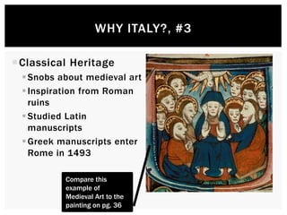 WHY ITALY?, #3 
Classical Heritage 
 Snobs about medieval art 
 Inspiration from Roman 
ruins 
 Studied Latin manuscripts 
Greek manuscripts enter 
Rome in 1493 
Compare this 
example of Medieval 
Art to the painting on 
pg. 36 
 