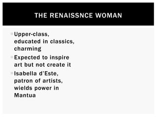THE RENAISSANCE WOMAN 
Upper-class, 
educated in classics, 
charming 
Expected to inspire 
art but not create it 
 Isabella d’Este, 
patron of artists, 
wields power in 
Mantua 
 