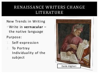 RENAISSANCE WRITERS CHANGE 
LITERATURE 
New Trends in Writing 
Write in vernacular – 
the native language 
Purpose: 
1. Self-expression 
2. To Portray 
Individuality of the 
subject 
Dante Alighieri 
 
