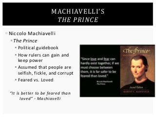 MACHIAVELLI’S 
THE PRINCE 
 Niccolo Machiavelli 
 The Prince 
 Political guidebook 
 How rulers can gain and 
keep power 
 Assumed that people are 
selfish, fickle, and corrupt 
 Feared vs. Loved 
“It is better to be feared than 
loved” - Machiavelli 
 