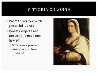 VITTORIA COLONNA 
Woman writer with 
great influence 
Poems expressed 
personal emotions 
(gasp!) 
Most were poems 
composed to her 
husband 
 