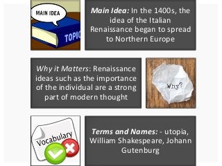 Main Idea: In the 1400s, the 
idea of the Italian 
Renaissance began to spread 
to Northern Europe 
Why it Matters: Renaissance 
ideas such as the importance 
of the individual are a strong 
part of modern thought 
Terms and Names: - utopia, 
William Shakespeare, Johann 
Gutenburg 
 