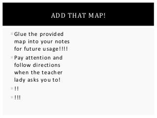 ADD THAT MAP! 
Glue the provided 
map into your notes 
for future usage!!!! 
Pay attention and 
follow directions 
when the teacher 
lady asks you to! 
!! 
!!! 
 