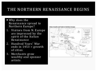 THE NORTHERN RENAISSANCE BEGINS 
 Why does the 
Renaissance spread to 
Northern Europe? 
1. Visitors from N. Europe 
are impressed by the 
spirit of the Italian 
Renaissance 
2. Hundred Years’ War 
ends in 1453 = growth 
of cities 
3. Merchants grow 
wealthy and sponsor 
artists 
 