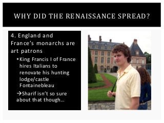 WHY DID THE RENAISSANCE SPREAD? 
4. England and 
France’s monarchs are 
art patrons 
 King Francis I of France 
hires Italians to 
renovate his hunting 
lodge/castle 
Fontainebleau 
Sharif isn’t so sure 
about that though… 
 