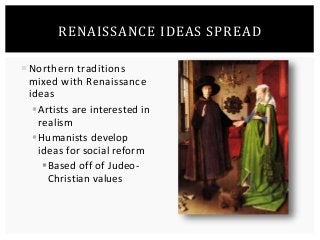 RENAISSANCE IDEAS SPREAD 
 Northern traditions 
mixed with Renaissance 
ideas 
Artists are interested in 
realism 
Humanists develop 
ideas for social reform 
 Based off of Judeo- 
Christian values 
 