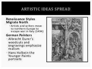 ARTISTIC IDEAS SPREAD 
Renaissance Styles 
Migrate North 
 Artists and writers move 
to northern Europe to 
escape war in Italy (1494) 
German Painters 
 Albrecht Durer ’s 
woodcuts and 
engravings emphasize 
realism 
Hans Holbein the 
Younger Paints 
portraits 
 