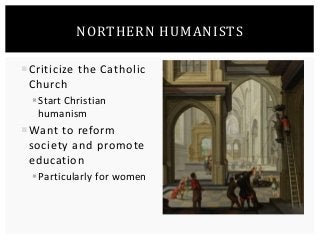 NORTHERN HUMANISTS 
Criticize the Catholic 
Church 
 Start Christian 
humanism 
Want to reform 
society and promote 
education 
 Particularly for women 
 