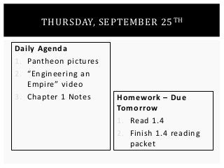 THURSDAY, SEPTEMBER 25TH 
Daily Agenda 
1. Pantheon pictures 
2. “Engineering an 
Empire” video 
3. Chapter 1 Notes Homework – Due 
Tomorrow 
1. Read 1.4 
2. Finish 1.4 reading 
packet 
 