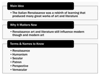 Main Idea 
• The Italian Renaissance was a rebirth of learning that 
produced many great works of art and literature 
Why It Matters Now 
• Renaissance art and literature still influence modern though 
and modern art 
Terms & Names to Know 
• Renaissance 
• Humanism 
• Secular 
• Patron 
• Perspective 
• Vernacular 
 