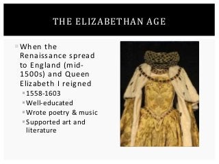 THE ELIZABETHAN AGE 
When the 
Renaissance spread 
to England (mid- 
1500s) and Queen 
Elizabeth I reigned 
 1558-1603 
Well-educated 
Wrote poetry & music 
 Supported art and 
literature 
 