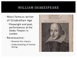WILLIAM SHAKESPEARE 
Most famous writer 
of Elizabethan Age 
 Playwright and poet, 
performances at the 
Globe Theater in 
London 
Renaissance: 
 Revered the classics 
 Understanding of human 
beings 
 