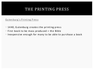 THE PRINTING PRESS 
Gutenburg's Printing Press 
 1440, Gutenburg creates the printing press 
 First book to be mass produced = the Bible 
 Inexpensive enough for many to be able to purchase a book 
 