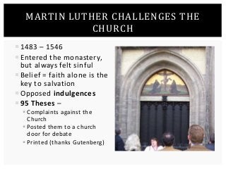 MARTIN LUTHER CHALLENGES THE 
CHURCH 
 1483 – 1546 
 Entered the monastery, 
but always felt sinful 
 Belief = faith alone is the 
key to salvation 
 Opposed indulgences 
 95 Theses – 
 Complaints against the 
Church 
 Posted them to a church 
door for debate 
 Printed (thanks Gutenberg) 
 