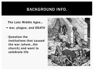 BACKGROUND INFO. 
The Late Middle Ages… 
= war, plague, and DEATH 
 Question the institutions 
that caused the war 
(ahem…the church) and 
want to celebrate life 
 