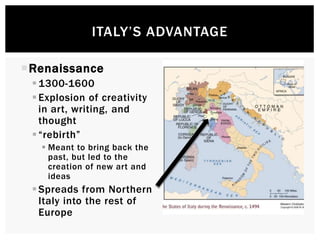ITALY’S ADVANTAGE 
Renaissance 
 1300-1600 
 Explosion of creativity 
in art, writing, and 
thought 
 “rebirth” 
 Meant to bring back the 
past, but led to the 
creation of new art and 
ideas 
 Spreads from Northern 
Italy into the rest of 
Europe 
 