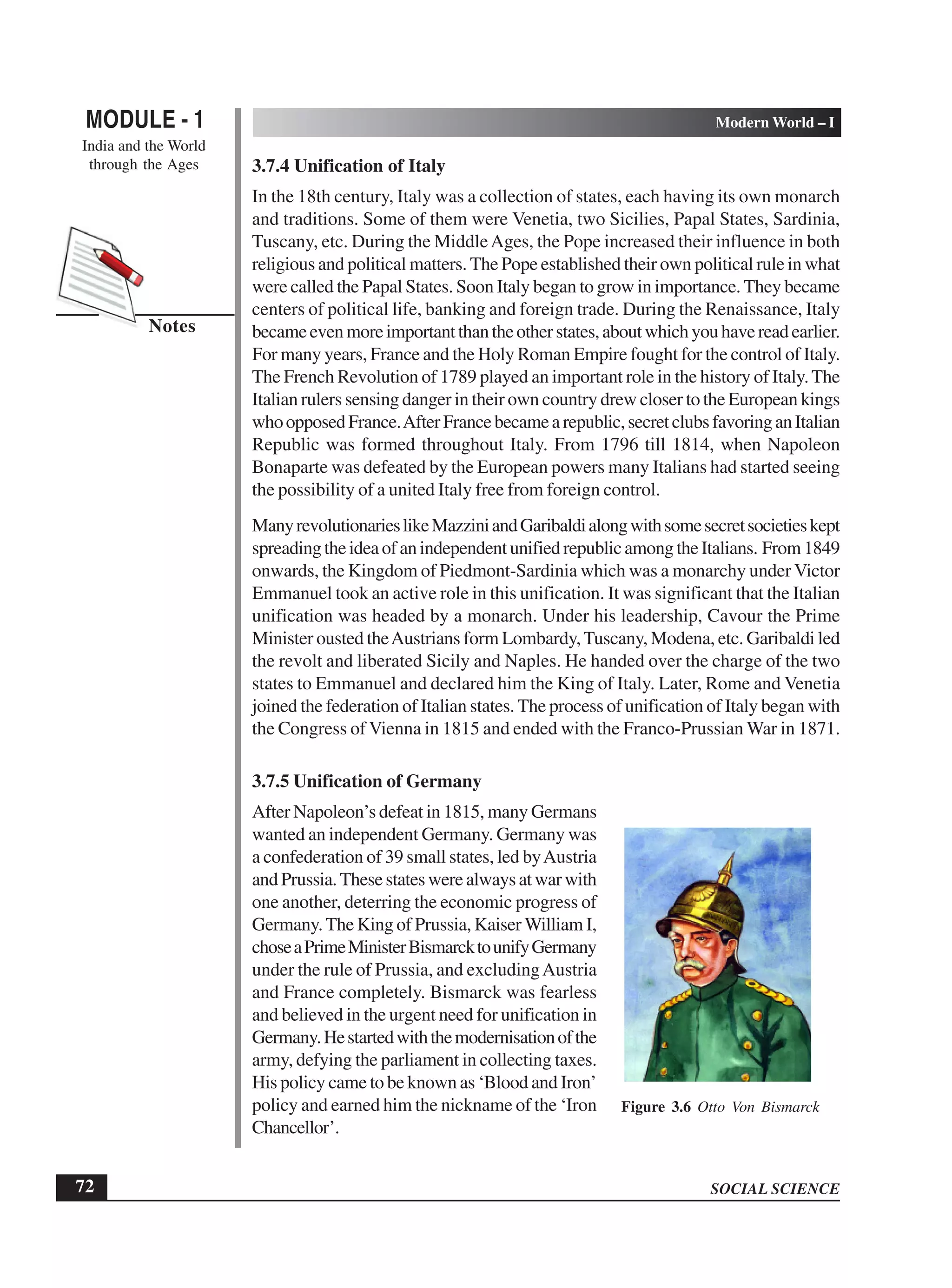 SOCIAL SCIENCE
MODULE - 1 Modern World – I
India and the World
through the Ages
72
Notes
3.7.4 Unification of Italy
In the 18th century, Italy was a collection of states, each having its own monarch
and traditions. Some of them were Venetia, two Sicilies, Papal States, Sardinia,
Tuscany, etc. During the MiddleAges, the Pope increased their influence in both
religious and political matters. The Pope established their own political rule in what
were called the Papal States. Soon Italy began to grow in importance. They became
centers of political life, banking and foreign trade. During the Renaissance, Italy
becameevenmoreimportantthantheotherstates,aboutwhichyouhavereadearlier.
For many years, France and the Holy Roman Empire fought for the control of Italy.
The French Revolution of 1789 played an important role in the history of Italy.The
Italian rulers sensing danger in their own country drew closer to the European kings
whoopposedFrance.AfterFrancebecamearepublic,secretclubsfavoringanItalian
Republic was formed throughout Italy. From 1796 till 1814, when Napoleon
Bonaparte was defeated by the European powers many Italians had started seeing
the possibility of a united Italy free from foreign control.
ManyrevolutionarieslikeMazziniandGaribaldialongwithsomesecretsocietieskept
spreadingtheideaofanindependentunifiedrepublicamongtheItalians. From1849
onwards, the Kingdom of Piedmont-Sardinia which was a monarchy under Victor
Emmanuel took an active role in this unification. It was significant that the Italian
unification was headed by a monarch. Under his leadership, Cavour the Prime
Minister ousted theAustrians form Lombardy,Tuscany, Modena, etc. Garibaldi led
the revolt and liberated Sicily and Naples. He handed over the charge of the two
states to Emmanuel and declared him the King of Italy. Later, Rome and Venetia
joined the federation of Italian states. The process of unification of Italy began with
the Congress of Vienna in 1815 and ended with the Franco-Prussian War in 1871.
3.7.5 Unification of Germany
After Napoleon’s defeat in 1815, many Germans
wanted an independent Germany. Germany was
a confederation of 39 small states, led byAustria
andPrussia.Thesestateswerealwaysatwarwith
one another, deterring the economic progress of
Germany.The King of Prussia, Kaiser William I,
choseaPrimeMinisterBismarcktounifyGermany
under the rule of Prussia, and excludingAustria
and France completely. Bismarck was fearless
and believed in the urgent need for unification in
Germany.Hestartedwiththemodernisationofthe
army, defying the parliament in collecting taxes.
His policy came to be known as ‘Blood and Iron’
policy and earned him the nickname of the ‘Iron
Chancellor’.
Figure 3.6 Otto Von Bismarck
 