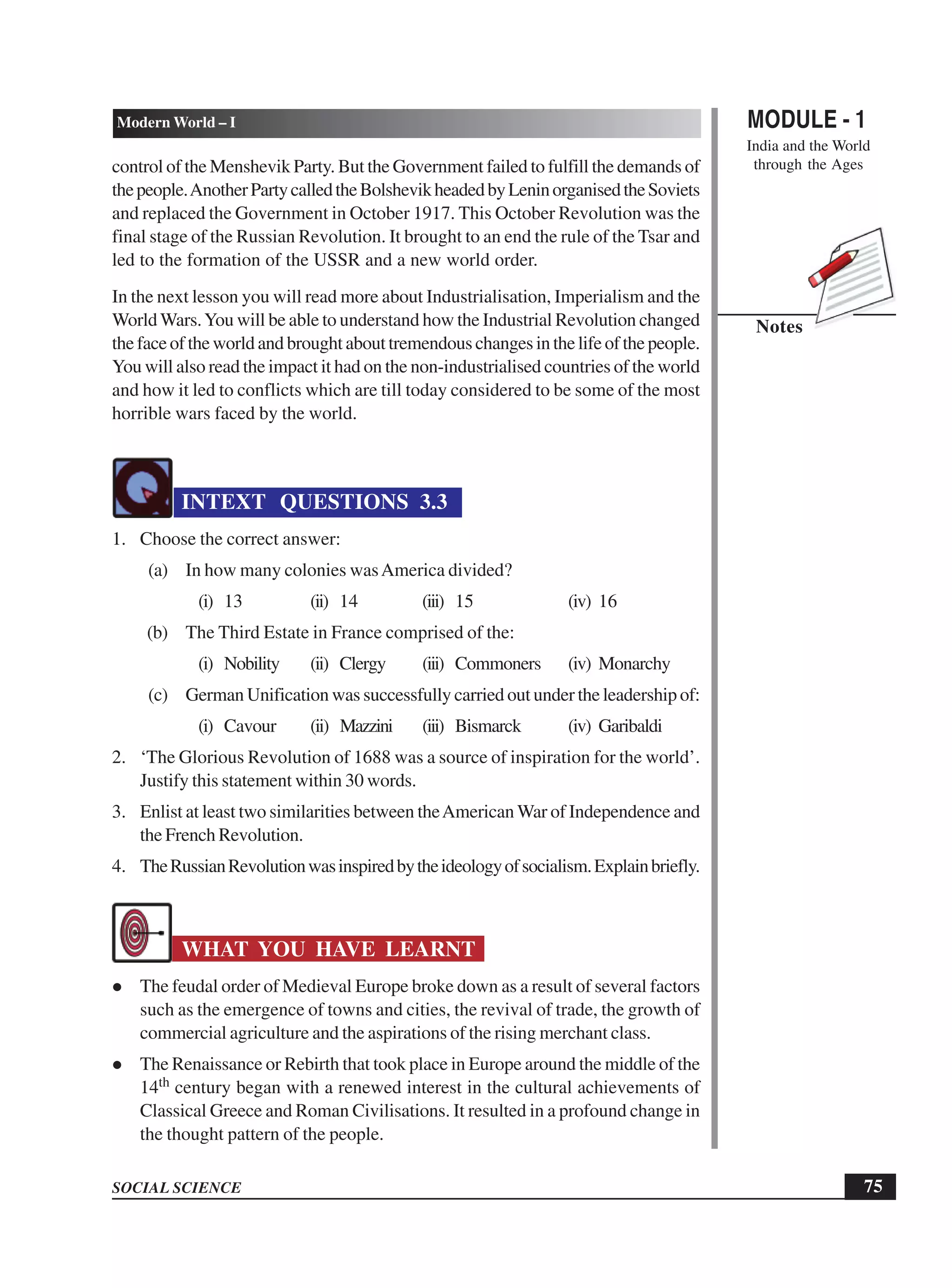 MODULE - 1
India and the World
through the Ages
75
Modern World – I
SOCIAL SCIENCE
Notes
control of the Menshevik Party. But the Government failed to fulfill the demands of
thepeople.AnotherPartycalledtheBolshevikheadedbyLeninorganisedtheSoviets
and replaced the Government in October 1917. This October Revolution was the
final stage of the Russian Revolution. It brought to an end the rule of the Tsar and
led to the formation of the USSR and a new world order.
In the next lesson you will read more about Industrialisation, Imperialism and the
WorldWars.You will be able to understand how the Industrial Revolution changed
the face of the world and brought about tremendous changes in the life of the people.
You will also read the impact it had on the non-industrialised countries of the world
and how it led to conflicts which are till today considered to be some of the most
horrible wars faced by the world.
INTEXT QUESTIONS 3.3
1. Choose the correct answer:
(a) In how many colonies wasAmerica divided?
(i) 13 (ii) 14 (iii) 15 (iv) 16
(b) The Third Estate in France comprised of the:
(i) Nobility (ii) Clergy (iii) Commoners (iv) Monarchy
(c) GermanUnification was successfully carried out under the leadership of:
(i) Cavour (ii) Mazzini (iii) Bismarck (iv) Garibaldi
2. ‘The Glorious Revolution of 1688 was a source of inspiration for the world’.
Justify this statement within 30 words.
3. Enlist at least two similarities between theAmerican War of Independence and
the French Revolution.
4. TheRussianRevolutionwasinspiredbytheideologyofsocialism.Explainbriefly.
WHAT YOU HAVE LEARNT
The feudal order of Medieval Europe broke down as a result of several factors
such as the emergence of towns and cities, the revival of trade, the growth of
commercial agriculture and the aspirations of the rising merchant class.
The Renaissance or Rebirth that took place in Europe around the middle of the
14th century began with a renewed interest in the cultural achievements of
Classical Greece and Roman Civilisations. It resulted in a profound change in
the thought pattern of the people.
 