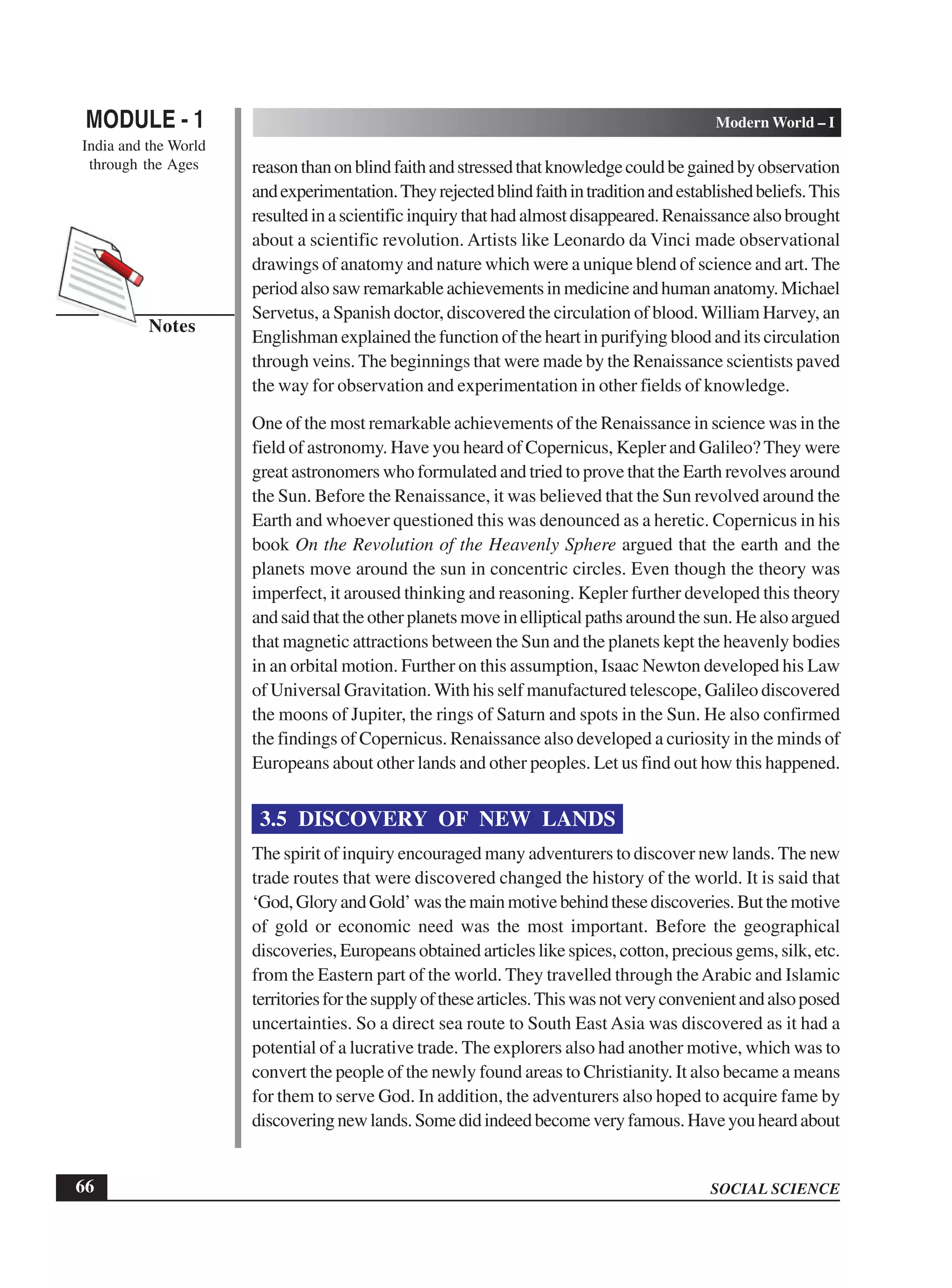 SOCIAL SCIENCE
MODULE - 1 Modern World – I
India and the World
through the Ages
66
Notes
reasonthanonblindfaithandstressedthatknowledgecouldbegainedbyobservation
andexperimentation.Theyrejectedblindfaithintraditionandestablishedbeliefs.This
resultedinascientificinquirythathadalmostdisappeared.Renaissancealsobrought
about a scientific revolution. Artists like Leonardo da Vinci made observational
drawings of anatomy and nature which were a unique blend of science and art. The
periodalsosawremarkableachievementsinmedicineandhumananatomy.Michael
Servetus, a Spanish doctor, discovered the circulation of blood.William Harvey, an
Englishman explained the function of the heart in purifying blood and its circulation
through veins. The beginnings that were made by the Renaissance scientists paved
the way for observation and experimentation in other fields of knowledge.
One of the most remarkable achievements of the Renaissance in science was in the
field of astronomy. Have you heard of Copernicus, Kepler and Galileo? They were
great astronomers who formulated and tried to prove that the Earth revolves around
the Sun. Before the Renaissance, it was believed that the Sun revolved around the
Earth and whoever questioned this was denounced as a heretic. Copernicus in his
book On the Revolution of the Heavenly Sphere argued that the earth and the
planets move around the sun in concentric circles. Even though the theory was
imperfect, it aroused thinking and reasoning. Kepler further developed this theory
andsaidthattheotherplanetsmoveinellipticalpathsaroundthesun.Healsoargued
that magnetic attractions between the Sun and the planets kept the heavenly bodies
in an orbital motion. Further on this assumption, Isaac Newton developed his Law
of Universal Gravitation.With his self manufactured telescope, Galileo discovered
the moons of Jupiter, the rings of Saturn and spots in the Sun. He also confirmed
the findings of Copernicus. Renaissance also developed a curiosity in the minds of
Europeans about other lands and other peoples. Let us find out how this happened.
3.5 DISCOVERY OF NEW LANDS
The spirit of inquiry encouraged many adventurers to discover new lands. The new
trade routes that were discovered changed the history of the world. It is said that
‘God,GloryandGold’wasthemainmotivebehindthesediscoveries.Butthemotive
of gold or economic need was the most important. Before the geographical
discoveries, Europeans obtained articles like spices, cotton, precious gems, silk, etc.
from the Eastern part of the world. They travelled through theArabic and Islamic
territoriesforthesupplyofthesearticles.Thiswasnotveryconvenientandalsoposed
uncertainties. So a direct sea route to South East Asia was discovered as it had a
potential of a lucrative trade. The explorers also had another motive, which was to
convert the people of the newly found areas to Christianity. It also became a means
for them to serve God. In addition, the adventurers also hoped to acquire fame by
discoveringnewlands.Somedidindeedbecomeveryfamous.Haveyouheardabout
 