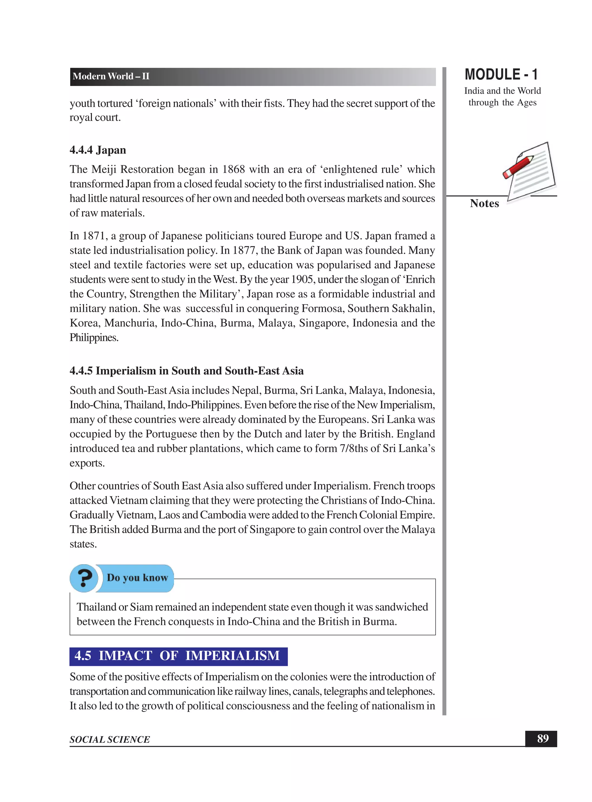 MODULE - 1
India and the World
through the Ages
89
Modern World – II
SOCIAL SCIENCE
Notes
youth tortured ‘foreign nationals’ with their fists. They had the secret support of the
royal court.
4.4.4 Japan
The Meiji Restoration began in 1868 with an era of ‘enlightened rule’ which
transformed Japan from a closed feudal society to the first industrialised nation. She
hadlittlenaturalresourcesofherownandneededbothoverseasmarketsandsources
of raw materials.
In 1871, a group of Japanese politicians toured Europe and US. Japan framed a
state led industrialisation policy. In 1877, the Bank of Japan was founded. Many
steel and textile factories were set up, education was popularised and Japanese
studentsweresenttostudyintheWest.Bytheyear1905,underthesloganof‘Enrich
the Country, Strengthen the Military’, Japan rose as a formidable industrial and
military nation. She was successful in conquering Formosa, Southern Sakhalin,
Korea, Manchuria, Indo-China, Burma, Malaya, Singapore, Indonesia and the
Philippines.
4.4.5 Imperialism in South and South-East Asia
South and South-EastAsia includes Nepal, Burma, Sri Lanka, Malaya, Indonesia,
Indo-China,Thailand,Indo-Philippines.EvenbeforetheriseoftheNewImperialism,
many of these countries were already dominated by the Europeans. Sri Lanka was
occupied by the Portuguese then by the Dutch and later by the British. England
introduced tea and rubber plantations, which came to form 7/8ths of Sri Lanka’s
exports.
Other countries of South EastAsia also suffered under Imperialism. French troops
attackedVietnam claiming that they were protecting the Christians of Indo-China.
GraduallyVietnam, Laos and Cambodia were added to the French Colonial Empire.
The British added Burma and the port of Singapore to gain control over the Malaya
states.
Thailand or Siam remained an independent state even though it was sandwiched
between the French conquests in Indo-China and the British in Burma.
4.5 IMPACT OF IMPERIALISM
Some of the positive effects of Imperialism on the colonies were the introduction of
transportationandcommunicationlikerailwaylines,canals,telegraphsandtelephones.
It also led to the growth of political consciousness and the feeling of nationalism in
 