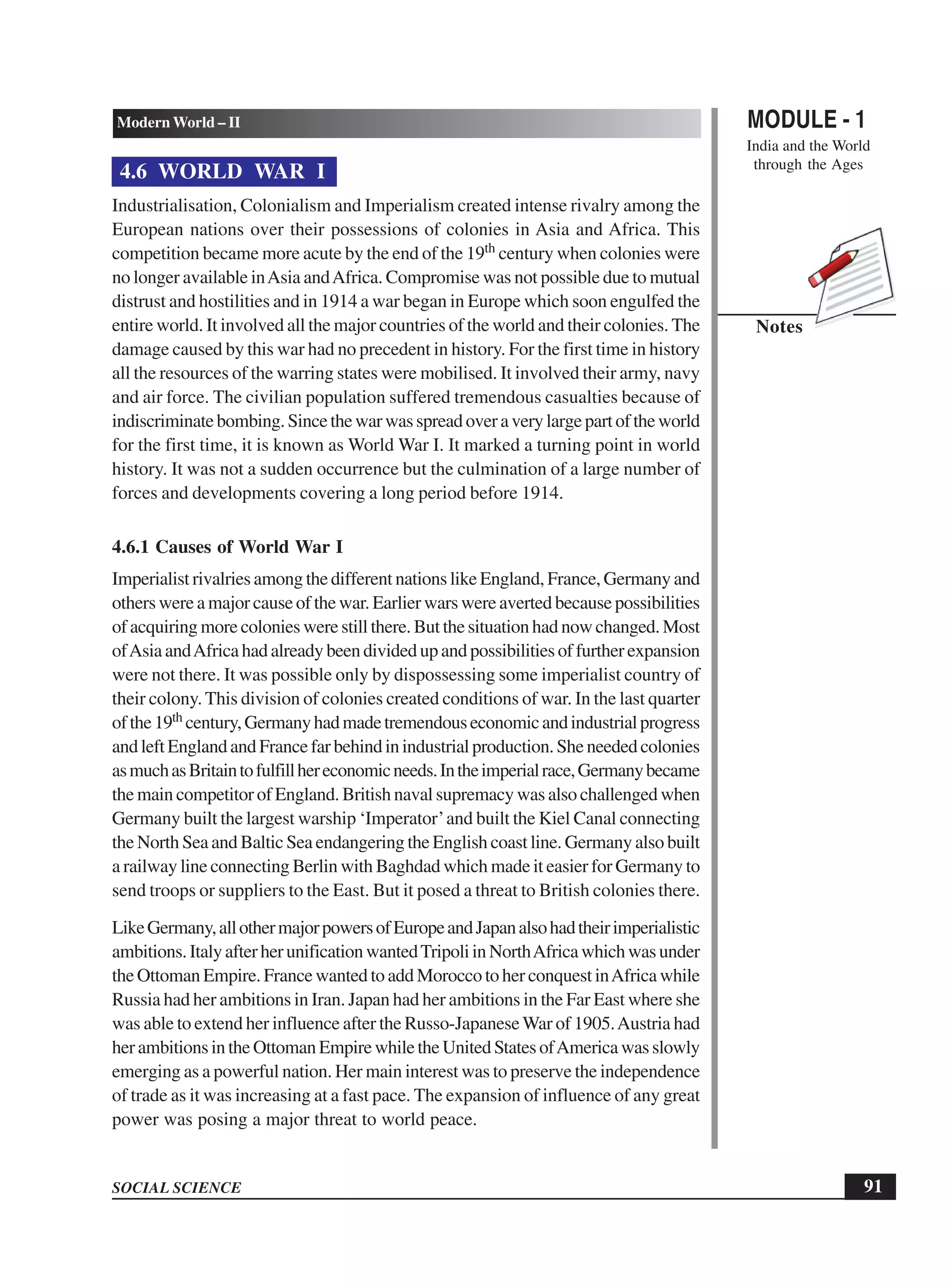 MODULE - 1
India and the World
through the Ages
91
Modern World – II
SOCIAL SCIENCE
Notes
4.6 WORLD WAR I
Industrialisation, Colonialism and Imperialism created intense rivalry among the
European nations over their possessions of colonies in Asia and Africa. This
competition became more acute by the end of the 19th century when colonies were
no longer available inAsia andAfrica. Compromise was not possible due to mutual
distrust and hostilities and in 1914 a war began in Europe which soon engulfed the
entire world. It involved all the major countries of the world and their colonies. The
damage caused by this war had no precedent in history. For the first time in history
all the resources of the warring states were mobilised. It involved their army, navy
and air force. The civilian population suffered tremendous casualties because of
indiscriminatebombing.Sincethewarwasspreadoveraverylargepartoftheworld
for the first time, it is known as World War I. It marked a turning point in world
history. It was not a sudden occurrence but the culmination of a large number of
forces and developments covering a long period before 1914.
4.6.1 Causes of World War I
Imperialist rivalries among the different nations like England, France, Germany and
others were a major cause of the war. Earlier wars were averted because possibilities
of acquiring more colonies were still there. But the situation had now changed. Most
ofAsiaandAfricahadalreadybeendividedupandpossibilitiesoffurtherexpansion
were not there. It was possible only by dispossessing some imperialist country of
their colony. This division of colonies created conditions of war. In the last quarter
ofthe19th century,Germanyhadmadetremendouseconomicandindustrialprogress
andleftEnglandandFrancefarbehindinindustrialproduction.Sheneededcolonies
asmuchasBritaintofulfillhereconomicneeds.Intheimperialrace,Germanybecame
the main competitor of England. British naval supremacy was also challenged when
Germany built the largest warship ‘Imperator’and built the Kiel Canal connecting
the North Sea and Baltic Sea endangering the English coast line. Germany also built
a railway line connecting Berlin with Baghdad which made it easier for Germany to
send troops or suppliers to the East. But it posed a threat to British colonies there.
LikeGermany,allothermajorpowersofEuropeandJapanalsohadtheirimperialistic
ambitions.ItalyafterherunificationwantedTripoliinNorthAfricawhichwasunder
the Ottoman Empire. France wanted to add Morocco to her conquest inAfrica while
Russia had her ambitions in Iran. Japan had her ambitions in the Far East where she
was able to extend her influence after the Russo-JapaneseWar of 1905.Austria had
herambitionsintheOttomanEmpirewhiletheUnitedStatesofAmericawasslowly
emerging as a powerful nation. Her main interest was to preserve the independence
of trade as it was increasing at a fast pace. The expansion of influence of any great
power was posing a major threat to world peace.
 