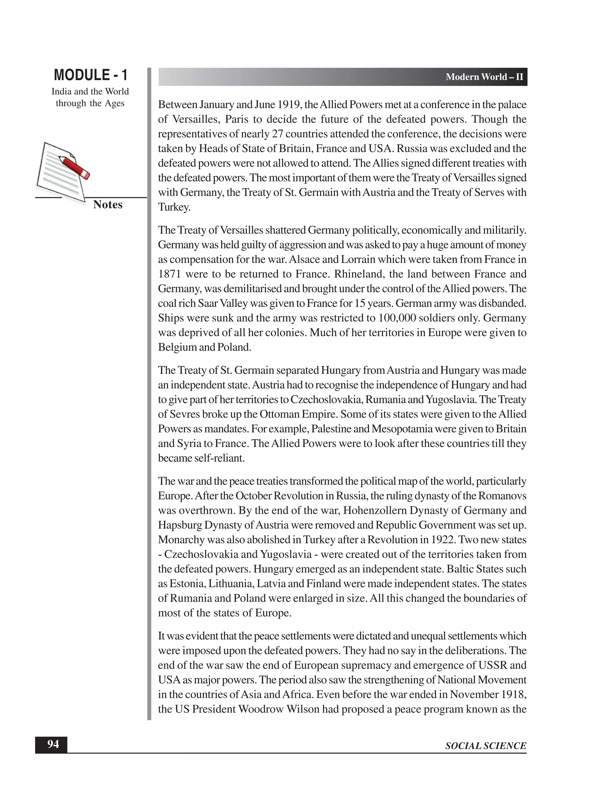 SOCIAL SCIENCE
MODULE - 1 Modern World – II
India and the World
through the Ages
94
Notes
Between January and June 1919, theAllied Powers met at a conference in the palace
of Versailles, Paris to decide the future of the defeated powers. Though the
representatives of nearly 27 countries attended the conference, the decisions were
taken by Heads of State of Britain, France and USA. Russia was excluded and the
defeated powers were not allowed to attend.TheAllies signed different treaties with
thedefeatedpowers.ThemostimportantofthemweretheTreatyofVersaillessigned
with Germany, theTreaty of St. Germain withAustria and theTreaty of Serves with
Turkey.
TheTreaty ofVersailles shattered Germany politically, economically and militarily.
Germanywasheldguiltyofaggressionandwasaskedtopayahugeamountofmoney
as compensation for the war.Alsace and Lorrain which were taken from France in
1871 were to be returned to France. Rhineland, the land between France and
Germany, was demilitarised and brought under the control of theAllied powers.The
coalrichSaarValleywasgiventoFrancefor15years.Germanarmywasdisbanded.
Ships were sunk and the army was restricted to 100,000 soldiers only. Germany
was deprived of all her colonies. Much of her territories in Europe were given to
Belgium and Poland.
TheTreaty of St. Germain separated Hungary fromAustria and Hungary was made
anindependentstate.AustriahadtorecognisetheindependenceofHungaryandhad
togivepartofherterritoriestoCzechoslovakia,RumaniaandYugoslavia.TheTreaty
of Sevres broke up the Ottoman Empire. Some of its states were given to theAllied
Powersasmandates.Forexample,PalestineandMesopotamiaweregiventoBritain
and Syria to France. TheAllied Powers were to look after these countries till they
becameself-reliant.
Thewarandthepeacetreatiestransformedthepoliticalmapoftheworld,particularly
Europe.AftertheOctoberRevolutioninRussia,therulingdynastyoftheRomanovs
was overthrown. By the end of the war, Hohenzollern Dynasty of Germany and
Hapsburg Dynasty ofAustria were removed and Republic Government was set up.
Monarchy was also abolished inTurkey after a Revolution in 1922.Two new states
- Czechoslovakia and Yugoslavia - were created out of the territories taken from
the defeated powers. Hungary emerged as an independent state. Baltic States such
as Estonia, Lithuania, Latvia and Finland were made independent states. The states
of Rumania and Poland were enlarged in size.All this changed the boundaries of
most of the states of Europe.
Itwasevidentthatthepeacesettlementsweredictatedandunequalsettlementswhich
were imposed upon the defeated powers. They had no say in the deliberations. The
end of the war saw the end of European supremacy and emergence of USSR and
USAasmajorpowers.TheperiodalsosawthestrengtheningofNationalMovement
in the countries ofAsia andAfrica. Even before the war ended in November 1918,
the US President Woodrow Wilson had proposed a peace program known as the
 