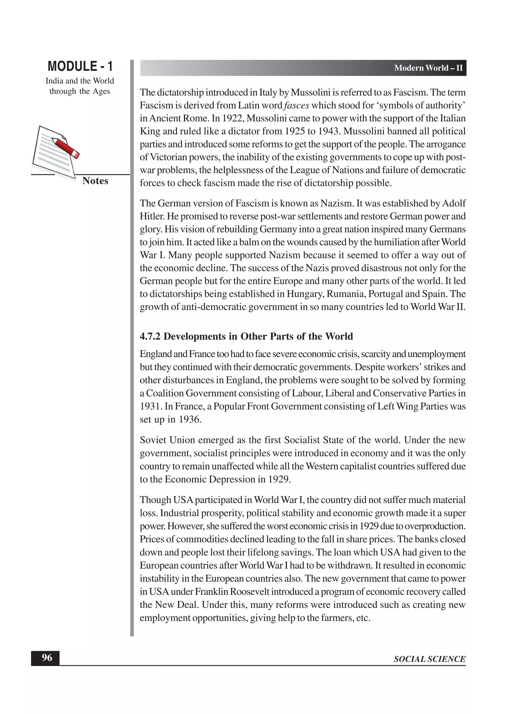 SOCIAL SCIENCE
MODULE - 1 Modern World – II
India and the World
through the Ages
96
Notes
The dictatorship introduced in Italy by Mussolini is referred to as Fascism. The term
Fascism is derived from Latin word fasces which stood for ‘symbols of authority’
inAncient Rome. In 1922, Mussolini came to power with the support of the Italian
King and ruled like a dictator from 1925 to 1943. Mussolini banned all political
parties and introduced some reforms to get the support of the people. The arrogance
ofVictorian powers, the inability of the existing governments to cope up with post-
war problems, the helplessness of the League of Nations and failure of democratic
forces to check fascism made the rise of dictatorship possible.
The German version of Fascism is known as Nazism. It was established byAdolf
Hitler. He promised to reverse post-war settlements and restore German power and
glory. His vision of rebuilding Germany into a great nation inspired many Germans
to join him. It acted like a balm on the wounds caused by the humiliation afterWorld
War I. Many people supported Nazism because it seemed to offer a way out of
the economic decline. The success of the Nazis proved disastrous not only for the
German people but for the entire Europe and many other parts of the world. It led
to dictatorships being established in Hungary, Rumania, Portugal and Spain. The
growth of anti-democratic government in so many countries led to World War II.
4.7.2 Developments in Other Parts of the World
EnglandandFrancetoohadtofacesevereeconomiccrisis,scarcityandunemployment
but they continued with their democratic governments. Despite workers’ strikes and
other disturbances in England, the problems were sought to be solved by forming
a Coalition Government consisting of Labour, Liberal and Conservative Parties in
1931. In France, a Popular Front Government consisting of Left Wing Parties was
set up in 1936.
Soviet Union emerged as the first Socialist State of the world. Under the new
government, socialist principles were introduced in economy and it was the only
country to remain unaffected while all theWestern capitalist countries suffered due
to the Economic Depression in 1929.
Though USAparticipated inWorld War I, the country did not suffer much material
loss. Industrial prosperity, political stability and economic growth made it a super
power.However,shesufferedtheworsteconomiccrisisin1929duetooverproduction.
Prices of commodities declined leading to the fall in share prices. The banks closed
down and people lost their lifelong savings. The loan which USA had given to the
European countries afterWorldWar I had to be withdrawn. It resulted in economic
instability in the European countries also. The new government that came to power
inUSAunderFranklinRooseveltintroducedaprogramofeconomicrecoverycalled
the New Deal. Under this, many reforms were introduced such as creating new
employment opportunities, giving help to the farmers, etc.
 