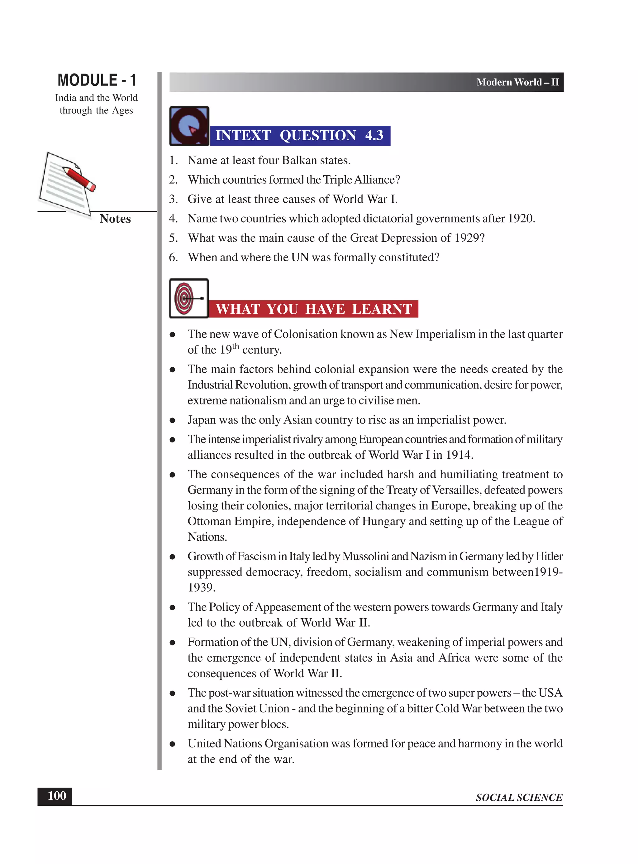 SOCIAL SCIENCE
MODULE - 1 Modern World – II
India and the World
through the Ages
100
Notes
INTEXT QUESTION 4.3
1. Name at least four Balkan states.
2. Which countries formed theTripleAlliance?
3. Give at least three causes of World War I.
4. Name two countries which adopted dictatorial governments after 1920.
5. What was the main cause of the Great Depression of 1929?
6. When and where the UN was formally constituted?
WHAT YOU HAVE LEARNT
The new wave of Colonisation known as New Imperialism in the last quarter
of the 19th century.
The main factors behind colonial expansion were the needs created by the
IndustrialRevolution,growthoftransportandcommunication,desireforpower,
extreme nationalism and an urge to civilise men.
Japan was the only Asian country to rise as an imperialist power.
TheintenseimperialistrivalryamongEuropeancountriesandformationofmilitary
alliances resulted in the outbreak of World War I in 1914.
The consequences of the war included harsh and humiliating treatment to
Germany in the form of the signing of theTreaty ofVersailles, defeated powers
losing their colonies, major territorial changes in Europe, breaking up of the
Ottoman Empire, independence of Hungary and setting up of the League of
Nations.
GrowthofFascisminItalyledbyMussoliniandNazisminGermanyledbyHitler
suppressed democracy, freedom, socialism and communism between1919-
1939.
The Policy ofAppeasement of the western powers towards Germany and Italy
led to the outbreak of World War II.
Formation of the UN, division of Germany, weakening of imperial powers and
the emergence of independent states in Asia and Africa were some of the
consequences of World War II.
The post-war situation witnessed the emergence of two super powers – the USA
and the Soviet Union - and the beginning of a bitter Cold War between the two
military power blocs.
United Nations Organisation was formed for peace and harmony in the world
at the end of the war.
 