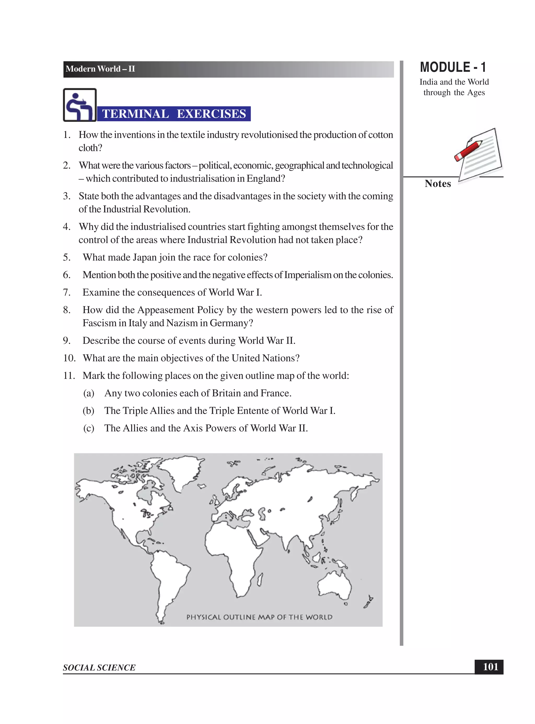 MODULE - 1
India and the World
through the Ages
101
Modern World – II
SOCIAL SCIENCE
Notes
TERMINAL EXERCISES
1. Howtheinventionsinthetextileindustryrevolutionisedtheproductionofcotton
cloth?
2. Whatwerethevariousfactors–political,economic,geographicalandtechnological
– which contributed to industrialisation in England?
3. State both the advantages and the disadvantages in the society with the coming
of the Industrial Revolution.
4. Why did the industrialised countries start fighting amongst themselves for the
control of the areas where Industrial Revolution had not taken place?
5. What made Japan join the race for colonies?
6. MentionboththepositiveandthenegativeeffectsofImperialismonthecolonies.
7. Examine the consequences of World War I.
8. How did the Appeasement Policy by the western powers led to the rise of
Fascism in Italy and Nazism in Germany?
9. Describe the course of events during World War II.
10. What are the main objectives of the United Nations?
11. Mark the following places on the given outline map of the world:
(a) Any two colonies each of Britain and France.
(b) The Triple Allies and the Triple Entente of World War I.
(c) The Allies and the Axis Powers of World War II.
 