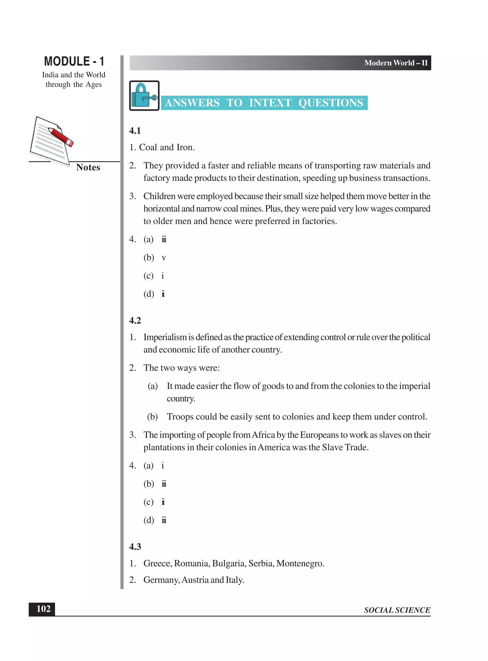 SOCIAL SCIENCE
MODULE - 1 Modern World – II
India and the World
through the Ages
102
Notes
ANSWERS TO INTEXT QUESTIONS
4.1
1. Coal and Iron.
2. They provided a faster and reliable means of transporting raw materials and
factory made products to their destination, speeding up business transactions.
3. Childrenwereemployedbecausetheirsmallsizehelpedthemmovebetterinthe
horizontalandnarrowcoalmines.Plus,theywerepaidverylowwagescompared
to older men and hence were preferred in factories.
4. (a) iii
(b) v
(c) i
(d) ii
4.2
1. Imperialismisdefinedasthepracticeofextendingcontrolorruleoverthepolitical
and economic life of another country.
2. The two ways were:
(a) It made easier the flow of goods to and from the colonies to the imperial
country.
(b) Troops could be easily sent to colonies and keep them under control.
3. The importing of people fromAfrica by the Europeans to work as slaves on their
plantations in their colonies inAmerica was the Slave Trade.
4. (a) i
(b) iii
(c) ii
(d) iii
4.3
1. Greece, Romania, Bulgaria, Serbia, Montenegro.
2. Germany,Austria and Italy.
 