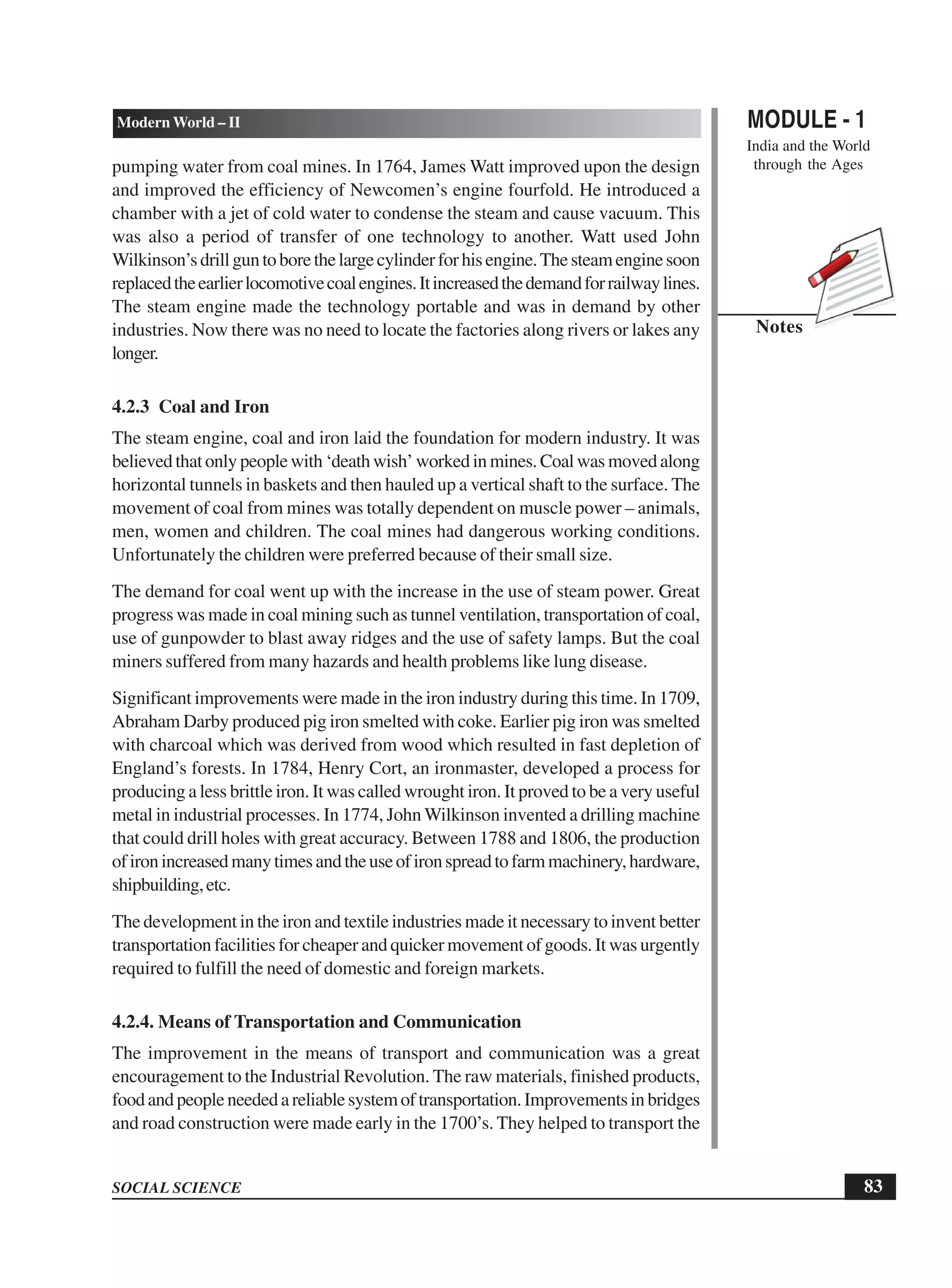 MODULE - 1
India and the World
through the Ages
83
Modern World – II
SOCIAL SCIENCE
Notes
pumping water from coal mines. In 1764, James Watt improved upon the design
and improved the efficiency of Newcomen’s engine fourfold. He introduced a
chamber with a jet of cold water to condense the steam and cause vacuum. This
was also a period of transfer of one technology to another. Watt used John
Wilkinson’sdrillguntoborethelargecylinderforhisengine.Thesteamenginesoon
replacedtheearlierlocomotivecoalengines.Itincreasedthedemandforrailwaylines.
The steam engine made the technology portable and was in demand by other
industries. Now there was no need to locate the factories along rivers or lakes any
longer.
4.2.3 Coal and Iron
The steam engine, coal and iron laid the foundation for modern industry. It was
believedthatonlypeoplewith‘deathwish’workedinmines.Coalwasmovedalong
horizontal tunnels in baskets and then hauled up a vertical shaft to the surface. The
movement of coal from mines was totally dependent on muscle power – animals,
men, women and children. The coal mines had dangerous working conditions.
Unfortunately the children were preferred because of their small size.
The demand for coal went up with the increase in the use of steam power. Great
progress was made in coal mining such as tunnel ventilation, transportation of coal,
use of gunpowder to blast away ridges and the use of safety lamps. But the coal
miners suffered from many hazards and health problems like lung disease.
Significant improvements were made in the iron industry during this time. In 1709,
Abraham Darby produced pig iron smelted with coke. Earlier pig iron was smelted
with charcoal which was derived from wood which resulted in fast depletion of
England’s forests. In 1784, Henry Cort, an ironmaster, developed a process for
producing a less brittle iron. It was called wrought iron. It proved to be a very useful
metal in industrial processes. In 1774, John Wilkinson invented a drilling machine
that could drill holes with great accuracy. Between 1788 and 1806, the production
ofironincreasedmanytimesandtheuseofironspreadtofarmmachinery,hardware,
shipbuilding,etc.
The development in the iron and textile industries made it necessary to invent better
transportation facilities for cheaper and quicker movement of goods. It was urgently
required to fulfill the need of domestic and foreign markets.
4.2.4. Means of Transportation and Communication
The improvement in the means of transport and communication was a great
encouragement to the Industrial Revolution. The raw materials, finished products,
foodandpeopleneededareliablesystemoftransportation.Improvementsinbridges
and road construction were made early in the 1700’s. They helped to transport the
 